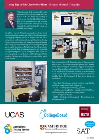 Số 26 | 3
Thông điệp từ thầy Christopher Short - Hiệu phó phụ trách Trung Học
Tuần này, chúng tôi đã phải dùng đến những
con số có 1 chữ số để đếm ngược đến kì thi
IGCSE và A Level. Nhóm học sinh Lớp 10
nâng cao, học sinh Lớp 11 và 12 đều đang cố
gắng hết sức trong những tiết học cuối cùng
với giáo viên trước khi bắt đầu 2 tuần ôn tập
(chính là Kì nghỉ Mùa Xuân đối với các học
sinh khác trong trường!)
Với sự hỗ trợ của thầy Wolstenholme, thầy Byrne đã làm việc rất
tận tâm trong những tuần vừa qua chuẩn bị cho phòng thông tin
HướngnghiệpvàĐạihọc.Mặcdùcácemphầnlớnsẽ tìmhiểuvề
trường đại học mình quan tâm trên mạng, chúng tôi vẫn cho rằng
cầnthiếtphảitạochocácemmộtphòngriêngvớicáctàiliệutổng
hợpvàcũnglànơitruyềncảmhứngchocácemtrongnhữngbước
quantrọngtiếptheotrênconđườnghọctập.ThầyTùng,thầygiáo
trợgiảngmônMỹthuậtđãhoànthànhmộtcôngviệcvôcùngđặc
sắc để ‘gắn thương hiệu’ cho căn phòng khiến chính các em học
sinh cũng nghi ngờ về mục đích của nó. Phòng thông tin Hướng
NghiệpvàĐạihọcsẽlànơiđạidiệncủacáctrườngđạihọc gặpgỡ
các em học sinh.
Tuầnvừaqua,chúngtôiđãđượcchứngnhậntrởthànhtrungtâm
kiểmtraBMAT(BàikiểmtratuyểnsinhngànhYSinh).Bàikiểm
tranàyđượccáctrườngtốtnhấtởAnh,Singaporevàmộtsốnước
châu Âu được dùng làm bài kiểm tra đầu vào các trường Đại học
Y. Việc này chứng tỏ thêm cam kết của chúng tôi về việc cho phép
các em học sinh đăng kí và thi vào những trường tốt nhất trên thế
giới. Như Quý vị đã biết, chúng tôi đã tham gia vào những vị trí
như dưới đây:
- Kì thi Quốc tế Cambridge – chương trình được công nhận đầu
vào cho các trường Đại học danh tiếng thế giới
- UCAS – hệ thống tuyển sinh Vương Quốc Anh
- Hội đồng các trường Đại học – đăng kí mã CEEB để hỗ trợ
định hướng du học Mỹ và các hồ sơ thông thường.
- SAT – trung tâm tổ chức thi
- IELTS – thỏa thuận với Hội đồng Anh – đơn vị tổ chức thi tại
Trường Quốc tế BIS
 