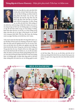 Chỉ còn chưa đầy hai tuần nữa khối KS2
sẽ biểu diễn vở kịch ‘Buổi biểu diễn nhạc
rock của Ma Cà Rồng’, các khâu chuẩn bị
đang được tiến hành. Các em học sinh
đang bận rộn tập hát, tập nhảy, học lời
thoại, tập diễn xuất, làm đạo cụ và phối
cảnh, thiết kế trang phục và nhìn chung
các em đều rất thích thú. Nhà trường có
rất nhiều học sinh tài năng và thật thú vị được xem các em
tỏa sáng trong các lĩnh vực mà thường ngày các em không
có dịp để thể hiện nhiều trong các hoạt động ở trường.
Buổi biểu diễn hứa hẹn sẽ rất thú vị và nhà trường mong
được chào đón tất cả các Quý vị Phụ huynh và các thành
viên trong gia đình khối Tiểu học đến tham dự chương
trình vào ngày Thứ Năm 16/4/2015 lúc 1h15’ chiều.
Tuần này là một tuần đặc biệt đối với riêng khối Lớp 5, các
em đã được đi tham quan Cúc Phương. Chuyến đi 3 ngày 2
đêm cho thấy một trải nghiệm bổ ích cho các em học sinh.
Các em đã thích thú với nhiều trải nghiệm mới; đặc biệt
thích thú khi đến thăm Trung tâm cứu hộ Linh Trưởng và
Trung tâm bảo tồn rùa. Chuyến đi bộ vào chiều ngày thứ
hai là một thử thách đối với nhiều em, các em đã cảm nhận
được rất nhiều sau khi hoàn thành quãng đường đi bộ. Các
em cảm thấy hài lòng khi được thử thách ở một môi trường
khác với thường ngày và nhận thấy rằng mình có thể làm
được những điều mà trước kia các em không nghĩ là mình
Số 26 | 4
ThôngđiệptừcôKaren Hanratty - Hiệu phó phụ trách Tiểu học và Mầm non
có thể làm được. Tất cả các em đã thấm mệt khi trở về
chiều nay nhưng đã rất thích thú sau chuyến tham quan của
mình. Các giáo viên cũng một chút cảm thấy thấm mệt khi
trở về ….
BÀN ĂN DANH DỰ
 