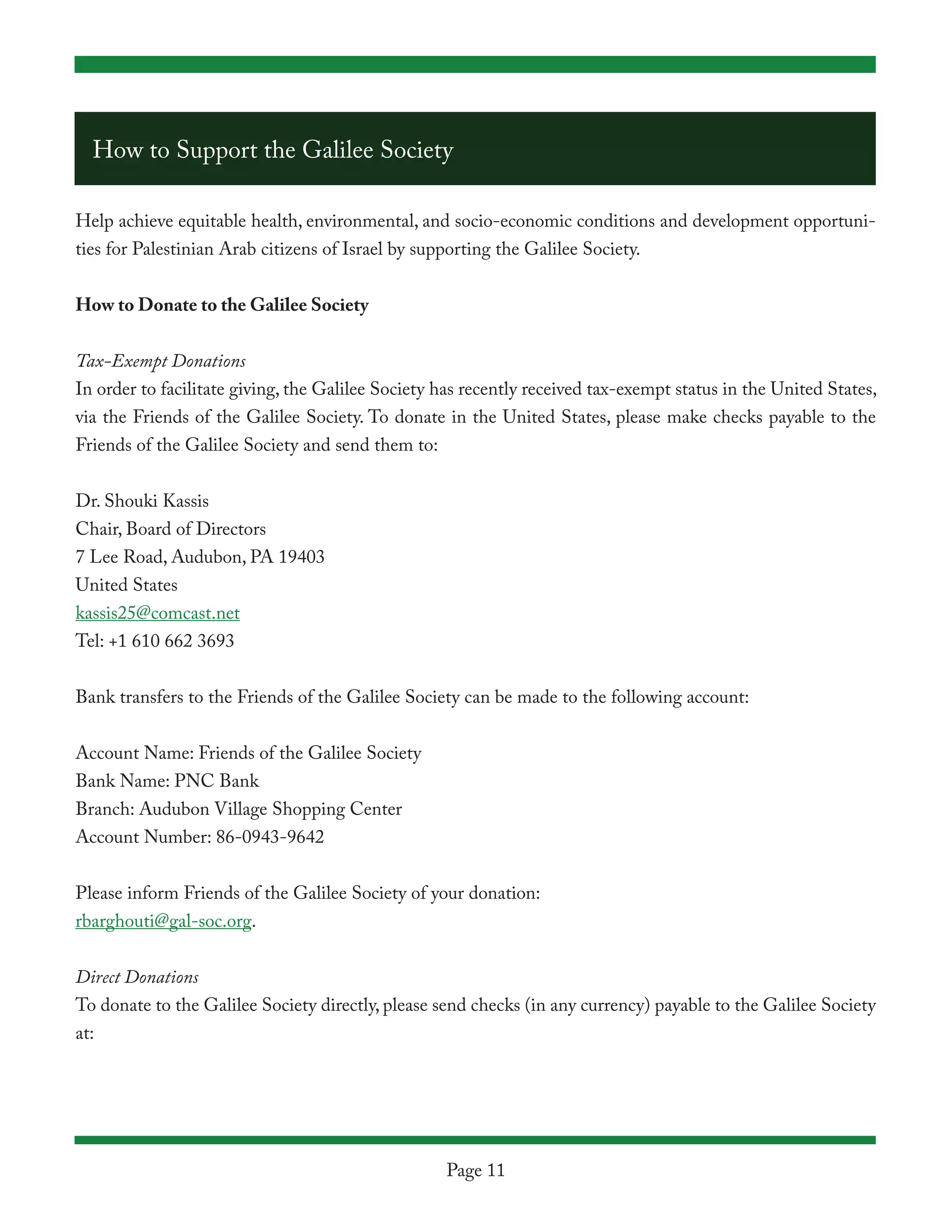 How to Support the Galilee Society

Help achieve equitable health, environmental, and socio-economic conditions and development opportuni-
ties for Palestinian Arab citizens of Israel by supporting the Galilee Society.


How to Donate to the Galilee Society


Tax-Exempt Donations
In order to facilitate giving, the Galilee Society has recently received tax-exempt status in the United States,
via the Friends of the Galilee Society. To donate in the United States, please make checks payable to the
Friends of the Galilee Society and send them to:


Dr. Shouki Kassis
Chair, Board of Directors
7 Lee Road, Audubon, PA 19403
United States
kassis25@comcast.net
Tel: +1 610 662 3693


Bank transfers to the Friends of the Galilee Society can be made to the following account:


Account Name: Friends of the Galilee Society
Bank Name: PNC Bank
Branch: Audubon Village Shopping Center
Account Number: 86-0943-9642


Please inform Friends of the Galilee Society of your donation:
rbarghouti@gal-soc.org.


Direct Donations
To donate to the Galilee Society directly, please send checks (in any currency) payable to the Galilee Society
at:




                                                   Page 11
 