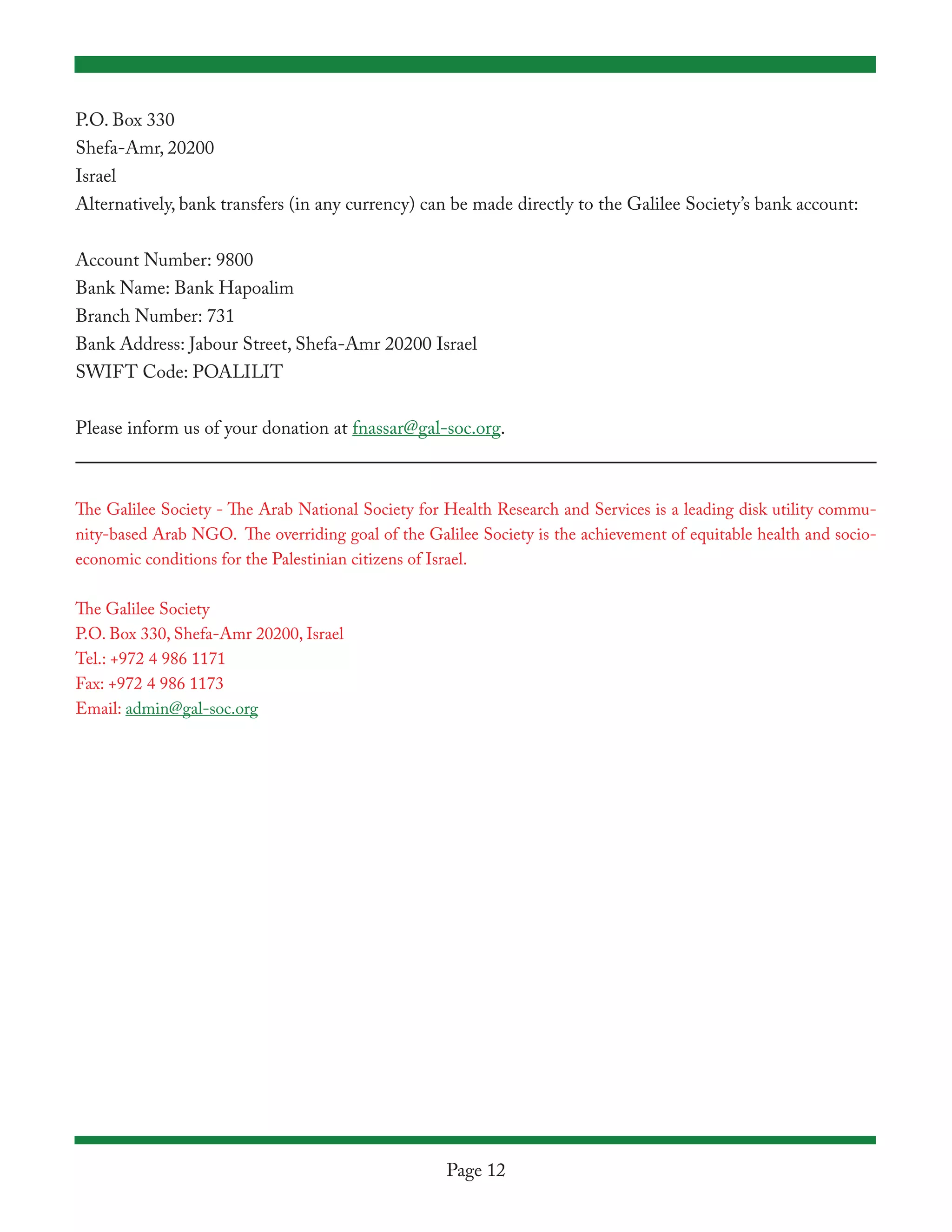 P.O. Box 330
Shefa-Amr, 20200
Israel
Alternatively, bank transfers (in any currency) can be made directly to the Galilee Society’s bank account:


Account Number: 9800
Bank Name: Bank Hapoalim
Branch Number: 731
Bank Address: Jabour Street, Shefa-Amr 20200 Israel
SWIFT Code: POALILIT


Please inform us of your donation at fnassar@gal-soc.org.



The Galilee Society - The Arab National Society for Health Research and Services is a leading disk utility commu-
nity-based Arab NGO. The overriding goal of the Galilee Society is the achievement of equitable health and socio-
economic conditions for the Palestinian citizens of Israel.

The Galilee Society
P.O. Box 330, Shefa-Amr 20200, Israel
Tel.: +972 4 986 1171
Fax: +972 4 986 1173
Email: admin@gal-soc.org




                                                    Page 12
 