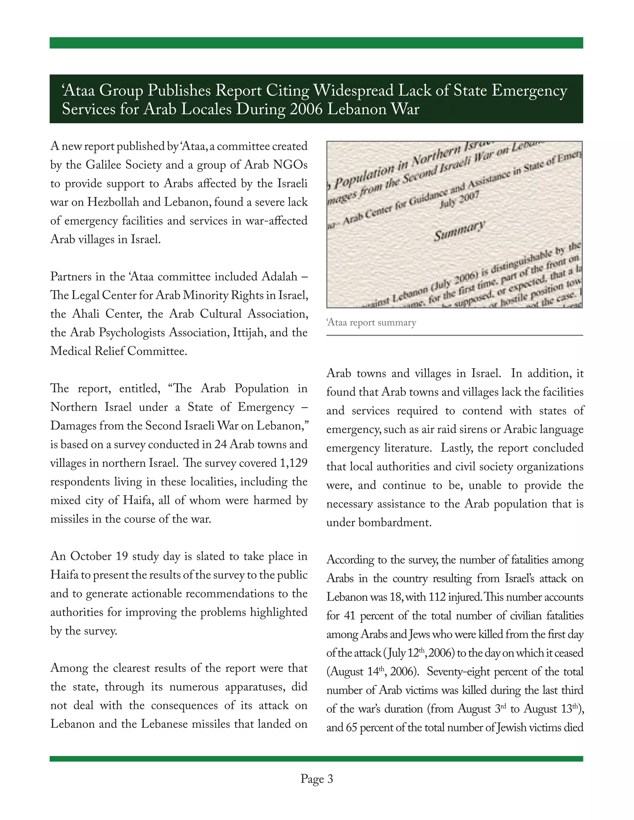 ‘Ataa Group Publishes Report Citing Widespread Lack of State Emergency
  Services for Arab Locales During 2006 Lebanon War

A new report published by ‘Ataa, a committee created
by the Galilee Society and a group of Arab NGOs
to provide support to Arabs affected by the Israeli
war on Hezbollah and Lebanon, found a severe lack
of emergency facilities and services in war-affected
Arab villages in Israel.


Partners in the ‘Ataa committee included Adalah –
The Legal Center for Arab Minority Rights in Israel,
the Ahali Center, the Arab Cultural Association,
                                                           ‘Ataa report summary
the Arab Psychologists Association, Ittijah, and the
Medical Relief Committee.
                                                           Arab towns and villages in Israel. In addition, it
The report, entitled, “The Arab Population in              found that Arab towns and villages lack the facilities
Northern Israel under a State of Emergency –               and services required to contend with states of
Damages from the Second Israeli War on Lebanon,”           emergency, such as air raid sirens or Arabic language
is based on a survey conducted in 24 Arab towns and        emergency literature. Lastly, the report concluded
villages in northern Israel. The survey covered 1,129      that local authorities and civil society organizations
respondents living in these localities, including the      were, and continue to be, unable to provide the
mixed city of Haifa, all of whom were harmed by            necessary assistance to the Arab population that is
missiles in the course of the war.                         under bombardment.

An October 19 study day is slated to take place in         According to the survey, the number of fatalities among
Haifa to present the results of the survey to the public   Arabs in the country resulting from Israel’s attack on
and to generate actionable recommendations to the          Lebanon was 18, with 112 injured. This number accounts
authorities for improving the problems highlighted         for 41 percent of the total number of civilian fatalities
by the survey.                                             among Arabs and Jews who were killed from the first day
                                                           of the attack (July 12th, 2006) to the day on which it ceased
Among the clearest results of the report were that         (August 14th, 2006). Seventy-eight percent of the total
the state, through its numerous apparatuses, did           number of Arab victims was killed during the last third
not deal with the consequences of its attack on            of the war’s duration (from August 3rd to August 13th),
Lebanon and the Lebanese missiles that landed on           and 65 percent of the total number of Jewish victims died



                                                      Page 3
 