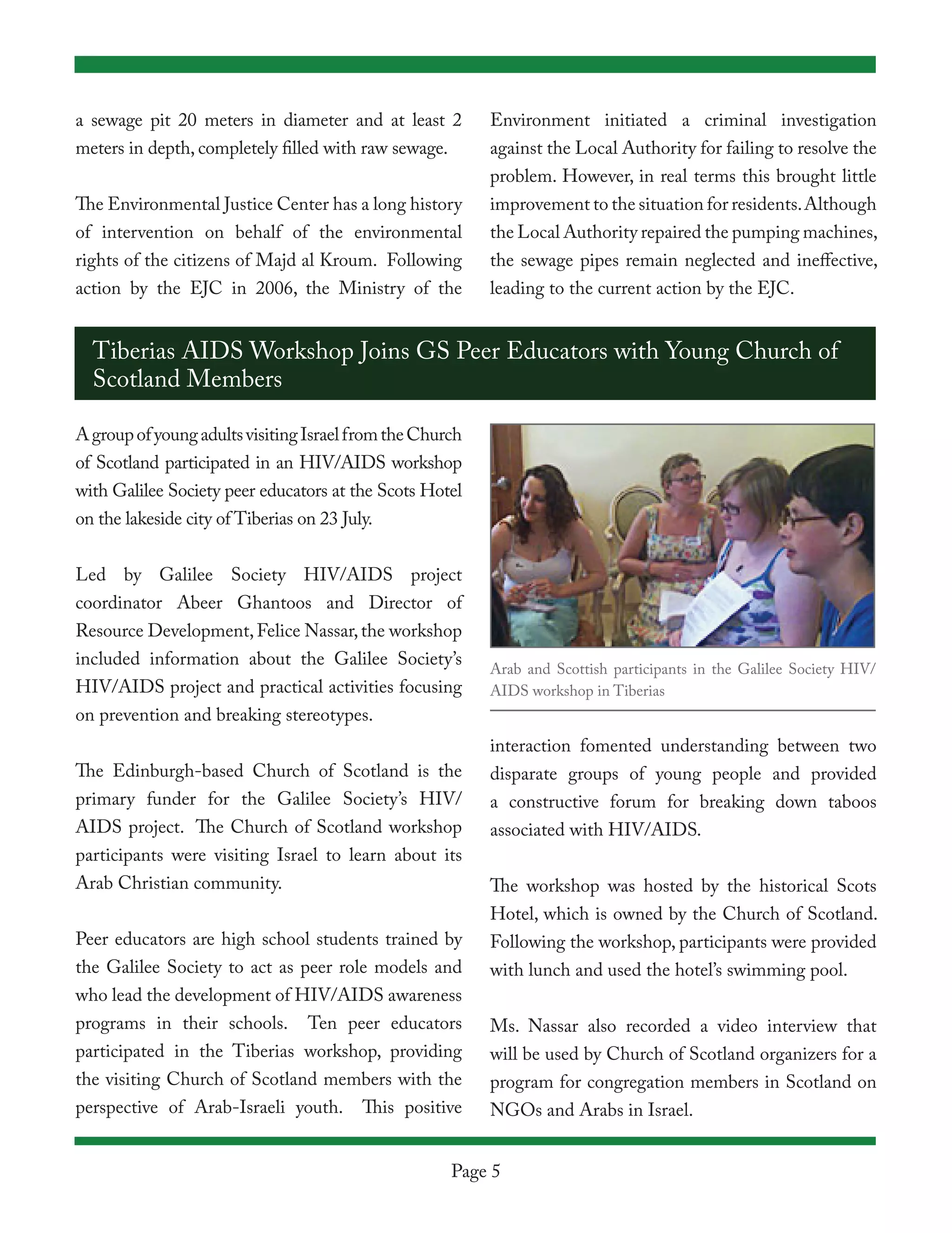 a sewage pit 20 meters in diameter and at least 2         Environment initiated a criminal investigation
meters in depth, completely filled with raw sewage.       against the Local Authority for failing to resolve the
                                                          problem. However, in real terms this brought little
The Environmental Justice Center has a long history       improvement to the situation for residents. Although
of intervention on behalf of the environmental            the Local Authority repaired the pumping machines,
rights of the citizens of Majd al Kroum. Following        the sewage pipes remain neglected and ineffective,
action by the EJC in 2006, the Ministry of the            leading to the current action by the EJC.


  Tiberias AIDS Workshop Joins GS Peer Educators with Young Church of
  Scotland Members

A group of young adults visiting Israel from the Church
of Scotland participated in an HIV/AIDS workshop
with Galilee Society peer educators at the Scots Hotel
on the lakeside city of Tiberias on 23 July.


Led by Galilee Society HIV/AIDS project
coordinator Abeer Ghantoos and Director of
Resource Development, Felice Nassar, the workshop
included information about the Galilee Society’s
                                                          Arab and Scottish participants in the Galilee Society HIV/
HIV/AIDS project and practical activities focusing        AIDS workshop in Tiberias
on prevention and breaking stereotypes.
                                                          interaction fomented understanding between two
The Edinburgh-based Church of Scotland is the             disparate groups of young people and provided
primary funder for the Galilee Society’s HIV/             a constructive forum for breaking down taboos
AIDS project. The Church of Scotland workshop             associated with HIV/AIDS.
participants were visiting Israel to learn about its
Arab Christian community.                                 The workshop was hosted by the historical Scots
                                                          Hotel, which is owned by the Church of Scotland.
Peer educators are high school students trained by        Following the workshop, participants were provided
the Galilee Society to act as peer role models and        with lunch and used the hotel’s swimming pool.
who lead the development of HIV/AIDS awareness
programs in their schools. Ten peer educators             Ms. Nassar also recorded a video interview that
participated in the Tiberias workshop, providing          will be used by Church of Scotland organizers for a
the visiting Church of Scotland members with the          program for congregation members in Scotland on
perspective of Arab-Israeli youth. This positive          NGOs and Arabs in Israel.


                                                     Page 5
 