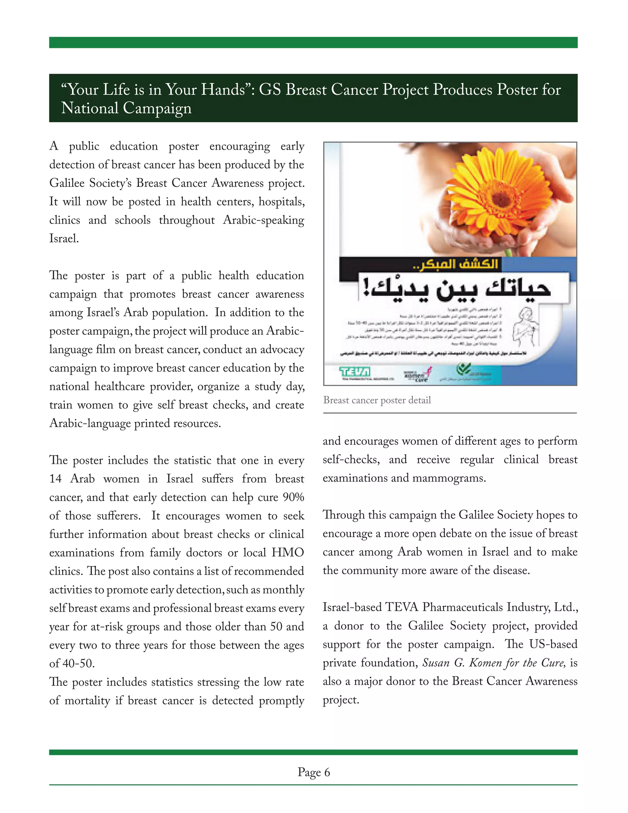 “Your Life is in Your Hands”: GS Breast Cancer Project Produces Poster for
  National Campaign

A public education poster encouraging early
detection of breast cancer has been produced by the
Galilee Society’s Breast Cancer Awareness project.
It will now be posted in health centers, hospitals,
clinics and schools throughout Arabic-speaking
Israel.


The poster is part of a public health education
campaign that promotes breast cancer awareness
among Israel’s Arab population. In addition to the
poster campaign, the project will produce an Arabic-
language film on breast cancer, conduct an advocacy
campaign to improve breast cancer education by the
national healthcare provider, organize a study day,
                                                         Breast cancer poster detail
train women to give self breast checks, and create
Arabic-language printed resources.
                                                         and encourages women of different ages to perform
The poster includes the statistic that one in every      self-checks, and receive regular clinical breast
14 Arab women in Israel suffers from breast              examinations and mammograms.
cancer, and that early detection can help cure 90%
of those sufferers. It encourages women to seek          Through this campaign the Galilee Society hopes to
further information about breast checks or clinical      encourage a more open debate on the issue of breast
examinations from family doctors or local HMO            cancer among Arab women in Israel and to make
clinics. The post also contains a list of recommended    the community more aware of the disease.
activities to promote early detection, such as monthly
self breast exams and professional breast exams every    Israel-based TEVA Pharmaceuticals Industry, Ltd.,
year for at-risk groups and those older than 50 and      a donor to the Galilee Society project, provided
every two to three years for those between the ages      support for the poster campaign. The US-based
of 40-50.                                                private foundation, Susan G. Komen for the Cure, is
The poster includes statistics stressing the low rate    also a major donor to the Breast Cancer Awareness
of mortality if breast cancer is detected promptly       project.




                                                    Page 6
 