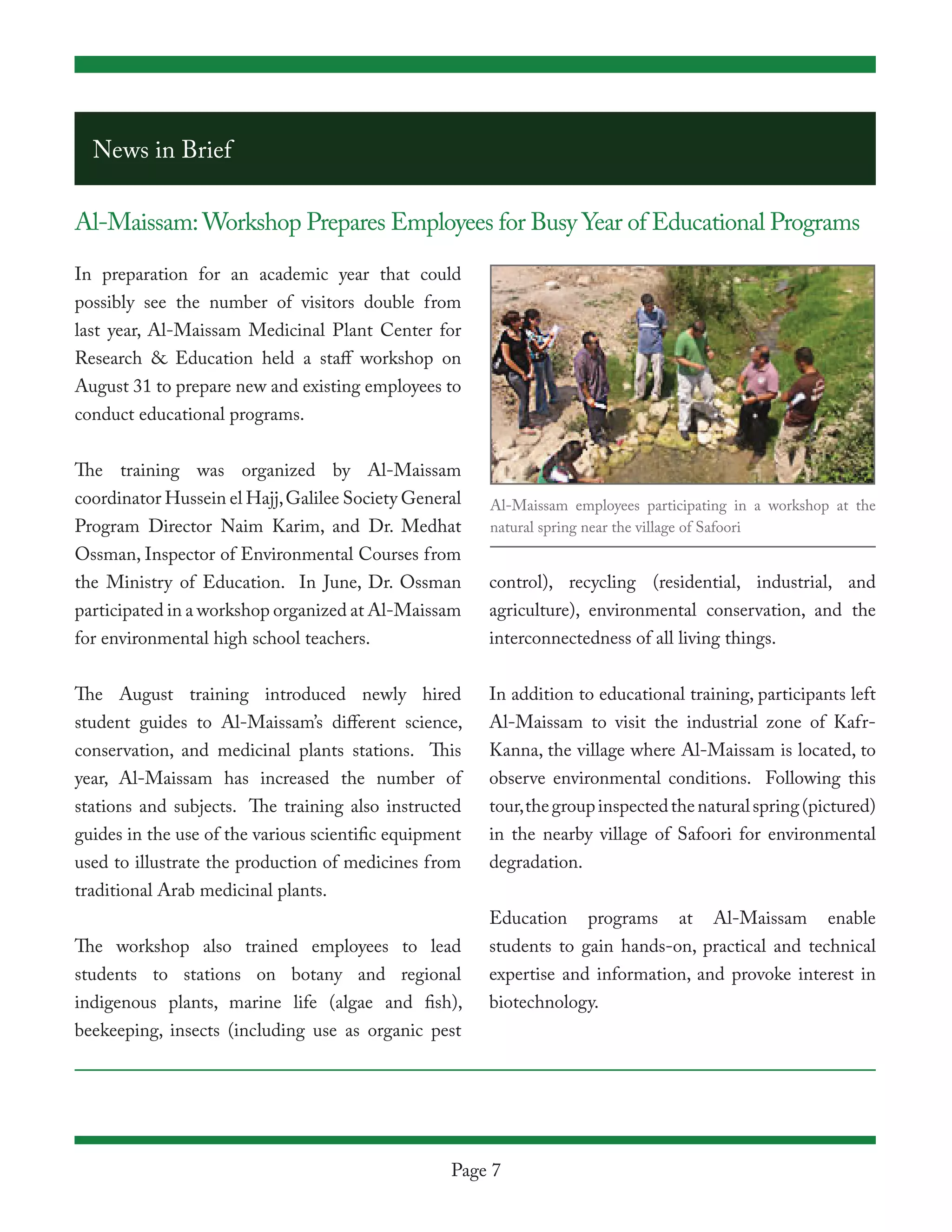 News in Brief

Al-Maissam: Workshop Prepares Employees for Busy Year of Educational Programs

In preparation for an academic year that could
possibly see the number of visitors double from
last year, Al-Maissam Medicinal Plant Center for
Research & Education held a staff workshop on
August 31 to prepare new and existing employees to
conduct educational programs.


The training was organized by Al-Maissam
coordinator Hussein el Hajj, Galilee Society General    Al-Maissam employees participating in a workshop at the
Program Director Naim Karim, and Dr. Medhat             natural spring near the village of Safoori
Ossman, Inspector of Environmental Courses from
the Ministry of Education. In June, Dr. Ossman          control), recycling (residential, industrial, and
participated in a workshop organized at Al-Maissam      agriculture), environmental conservation, and the
for environmental high school teachers.                 interconnectedness of all living things.


The August training introduced newly hired              In addition to educational training, participants left
student guides to Al-Maissam’s different science,       Al-Maissam to visit the industrial zone of Kafr-
conservation, and medicinal plants stations. This       Kanna, the village where Al-Maissam is located, to
year, Al-Maissam has increased the number of            observe environmental conditions. Following this
stations and subjects. The training also instructed     tour, the group inspected the natural spring (pictured)
guides in the use of the various scientific equipment   in the nearby village of Safoori for environmental
used to illustrate the production of medicines from     degradation.
traditional Arab medicinal plants.
                                                        Education programs at Al-Maissam enable
The workshop also trained employees to lead             students to gain hands-on, practical and technical
students to stations on botany and regional             expertise and information, and provoke interest in
indigenous plants, marine life (algae and fish),        biotechnology.
beekeeping, insects (including use as organic pest




                                                   Page 7
 