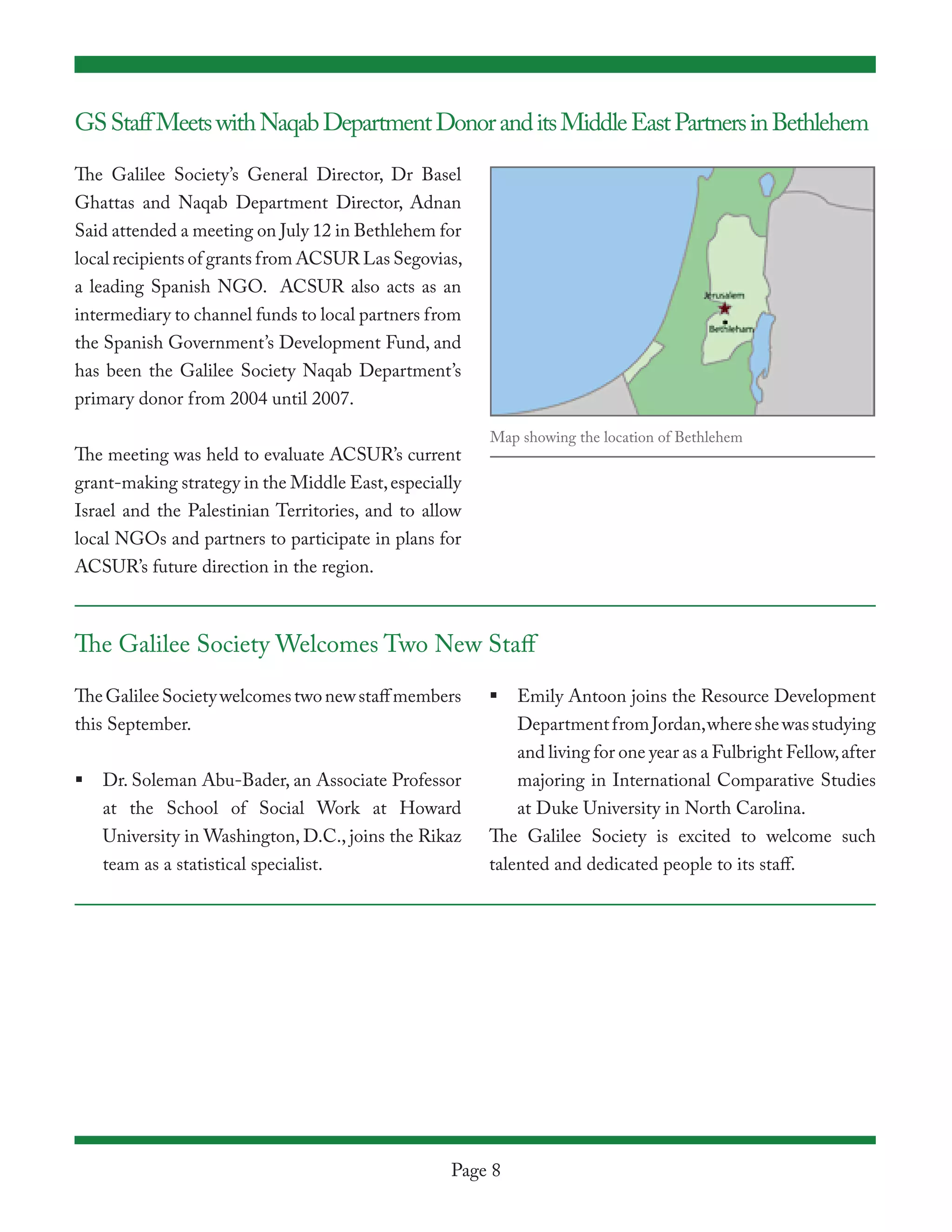 GS Staff Meets with Naqab Department Donor and its Middle East Partners in Bethlehem

The Galilee Society’s General Director, Dr Basel
Ghattas and Naqab Department Director, Adnan
Said attended a meeting on July 12 in Bethlehem for
local recipients of grants from ACSUR Las Segovias,
a leading Spanish NGO. ACSUR also acts as an
intermediary to channel funds to local partners from
the Spanish Government’s Development Fund, and
has been the Galilee Society Naqab Department’s
primary donor from 2004 until 2007.

                                                       Map showing the location of Bethlehem
The meeting was held to evaluate ACSUR’s current
grant-making strategy in the Middle East, especially
Israel and the Palestinian Territories, and to allow
local NGOs and partners to participate in plans for
ACSUR’s future direction in the region.



The Galilee Society Welcomes Two New Staff

The Galilee Society welcomes two new staff members     	 Emily Antoon joins the Resource Development
this September.                                           Department from Jordan, where she was studying
                                                          and living for one year as a Fulbright Fellow, after
	 Dr. Soleman Abu-Bader, an Associate Professor          majoring in International Comparative Studies
   at the School of Social Work at Howard                  at Duke University in North Carolina.
   University in Washington, D.C., joins the Rikaz     The Galilee Society is excited to welcome such
   team as a statistical specialist.                   talented and dedicated people to its staff.




                                                  Page 8
 