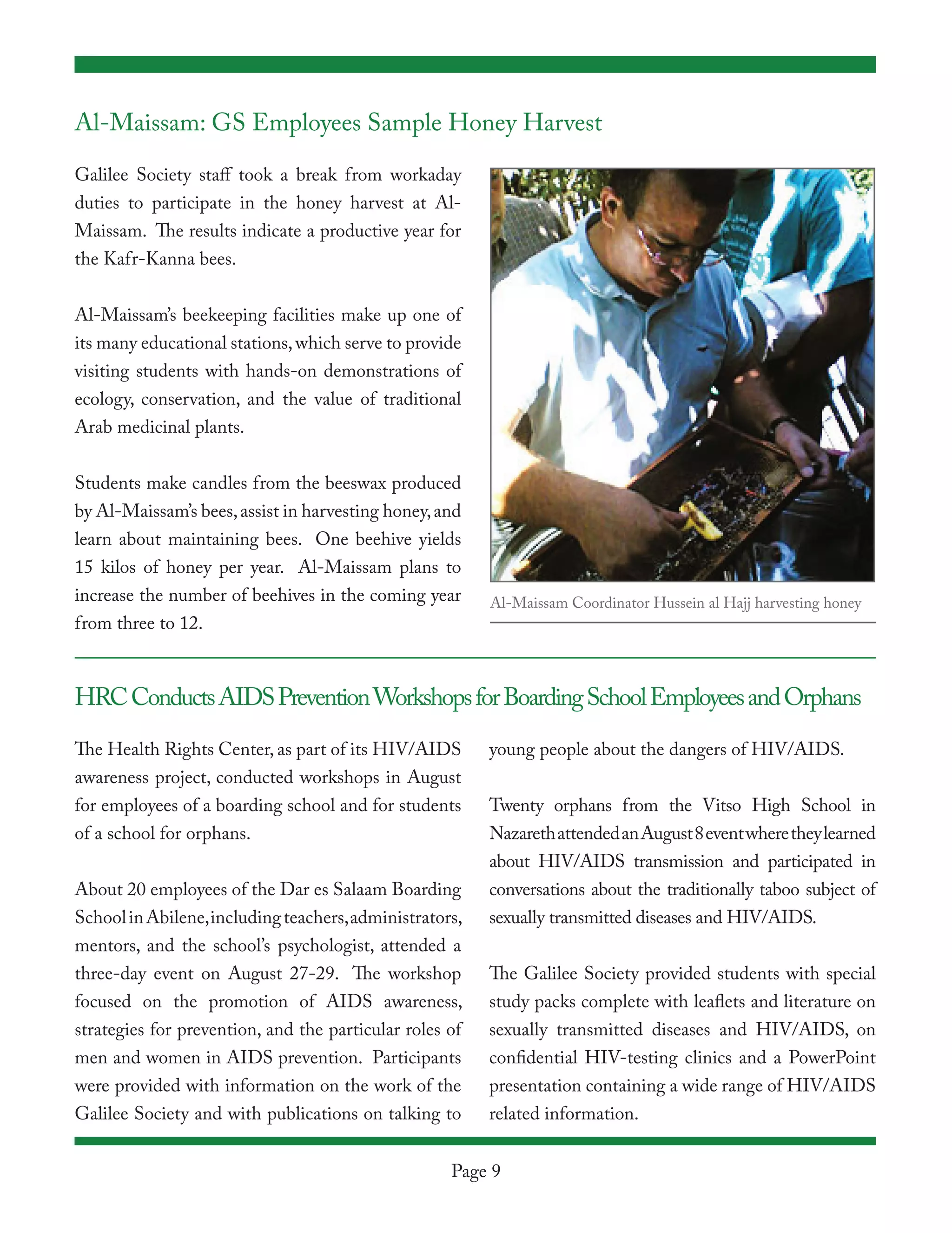 Al-Maissam: GS Employees Sample Honey Harvest

Galilee Society staff took a break from workaday
duties to participate in the honey harvest at Al-
Maissam. The results indicate a productive year for
the Kafr-Kanna bees.


Al-Maissam’s beekeeping facilities make up one of
its many educational stations, which serve to provide
visiting students with hands-on demonstrations of
ecology, conservation, and the value of traditional
Arab medicinal plants.


Students make candles from the beeswax produced
by Al-Maissam’s bees, assist in harvesting honey, and
learn about maintaining bees. One beehive yields
15 kilos of honey per year. Al-Maissam plans to
increase the number of beehives in the coming year       Al-Maissam Coordinator Hussein al Hajj harvesting honey
from three to 12.



HRC Conducts AIDS Prevention Workshops for Boarding School Employees and Orphans

The Health Rights Center, as part of its HIV/AIDS        young people about the dangers of HIV/AIDS.
awareness project, conducted workshops in August
for employees of a boarding school and for students      Twenty orphans from the Vitso High School in
of a school for orphans.                                 Nazareth attended an August 8 event where they learned
                                                         about HIV/AIDS transmission and participated in
About 20 employees of the Dar es Salaam Boarding         conversations about the traditionally taboo subject of
School in Abilene, including teachers, administrators,   sexually transmitted diseases and HIV/AIDS.
mentors, and the school’s psychologist, attended a
three-day event on August 27-29. The workshop            The Galilee Society provided students with special
focused on the promotion of AIDS awareness,              study packs complete with leaflets and literature on
strategies for prevention, and the particular roles of   sexually transmitted diseases and HIV/AIDS, on
men and women in AIDS prevention. Participants           confidential HIV-testing clinics and a PowerPoint
were provided with information on the work of the        presentation containing a wide range of HIV/AIDS
Galilee Society and with publications on talking to      related information.


                                                    Page 9
 