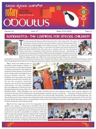 Issue: 27Volume: 34 Date: 01.01.2015 Pages: 4
BANDHAVYA- THE CARNIVAL FOR SPECIAL CHILDREN
The much awaited Bandhavya-2015 finally took off on 2nd, Friday, 2015. The event,
much like an annual carnival for the special children under the chairmanship of Rtn.
Vishwanath is getting bigger and broader every year. This time it was a state level
athletic event for the special children in association with Sports and Cultural Academy for
Differently Abled (SACADA).Also the event was a selection event for the International
athletic meet that is scheduled in North America sometime this year. Nevertheless to
completethe carnivalspecialchildren of Mysorealso participated in fun gamesand to top it
we had cultural event on the second day evening. The event of the magnitude of more than
4lakhs Rs budget, people over 1400 at the venue during the peak of the event, voluntary
participation in terms of finance and physical assistance from corporate like Infosys, 3 days of fulltime job for hardcore Rotarians, young
Rotariansgettingfirsthandexperienceoforganizingcapabilities,logisticsworkedouttothelastthread-isjustthesummaryoftheevent.
Day 1: Teams from different parts of
Karnataka started landing in Mysore, as
early as 4:30 am on 2nd, Friday. Reception
committee chairman Rtn. Raju Baliga had
worked out all the details to receive them
at the railway station and lodge them at
Nanjaraj Bahadur Choultry. Their
breakfast, lunch were taken care by food
committee chairman Rtn. Srinivasan. Rtn.
GK was the reception committee
chairman and he did his job thoroughly
professionally. The Jatha scheduled at
4pm was flagged by his holiness Shri Shri
Deshikendra Swamiji of Suttur Mutt. Shri.
Mahabala Marla, Mayor Mangalore city, and President SACADA was the other dignitary present. Jatha chairmen Babanna and
Kumaranna had done all the preparations including bandset, placards, banners, security etc. Procession of Special children, their
caretakers, teachers, Rotarians, Innerwheel sisters, took a 2 km route through, Shivarampet, Urs road, DC office and Oval grounds. The
idea of Jatha was to creat an awareness to the general public towards the special children fraternity in the community. At the end in the
grounds the kids were given snacks –lip smacking bun and jam and nearly 1200 buns vanished in a jiffy. Night dinner was served to the
residentsofChoultryamountingnearly300.
 