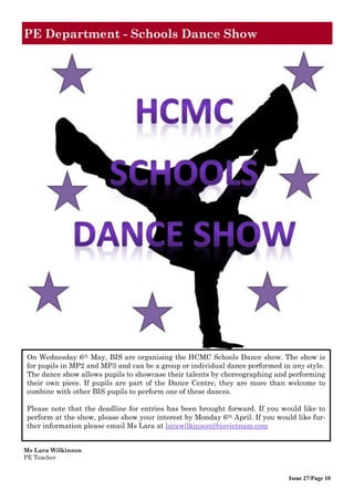 Issue 27/Page 10
PE Department - Schools Dance Show
On Wednesday 6th May, BIS are organising the HCMC Schools Dance show. The show is
for pupils in MP2 and MP3 and can be a group or individual dance performed in any style.
The dance show allows pupils to showcase their talents by choreographing and performing
their own piece. If pupils are part of the Dance Centre, they are more than welcome to
combine with other BIS pupils to perform one of these dances.
Please note that the deadline for entries has been brought forward. If you would like to
perform at the show, please show your interest by Monday 6th April. If you would like fur-
ther information please email Ms Lara at larawilkinson@bisvietnam.com
Ms Lara Wilkinson
PE Teacher
 