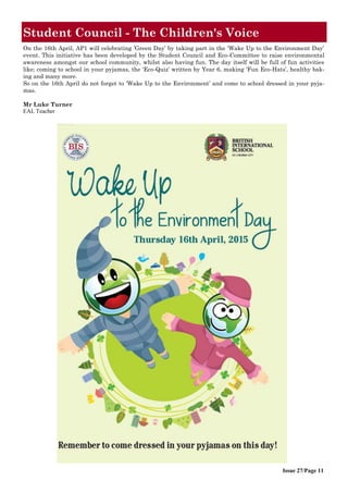Issue 27/Page 11
Student Council - The Children's Voice
On the 16th April, AP1 will celebrating ’Green Day’ by taking part in the ‘Wake Up to the Environment Day’
event. This initiative has been developed by the Student Council and Eco-Committee to raise environmental
awareness amongst our school community, whilst also having fun. The day itself will be full of fun activities
like; coming to school in your pyjamas, the ‘Eco-Quiz’ written by Year 6, making ‘Fun Eco-Hats’, healthy bak-
ing and many more.
So on the 16th April do not forget to ‘Wake Up to the Environment’ and come to school dressed in your pyja-
mas.
Mr Luke Turner
EAL Teacher
 