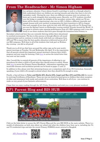 From The Headteacher - Mr Simon Higham
Issue 27/Page 2
AP1 Parent Blog and BIS HUB
Click on the links below to access the AP1 Parent Blog and the new BIS HUB on the main website. There is a
wealth of information on both sites about our school and what the children have been up to, including the Y4
and Y5 residential trips and also the recent Primary FOBISIA music carnival in Bangkok.
AP1 Parent Blog BIS HUB
As a primary educator, I have always found it a privilege to work in a through school to
fully understand where our children are moving towards and what they have to do to be
‘secondary ready’. During the year, there are different occasions were our primary stu-
dents get to work alongside their secondary peers. Recently, our F1V students travelled
over the bridge to sample the delights of the secondary science labs, whilst our Y6 stu-
dents will be shortly experiencing a day over at AP2, to follow a different timetable and
sample lessons with new teachers in preparation for their transition to AP2 in August.
One such example of our close work not only with AP2 but also with our Tu Xuong Cam-
pus was the Spring Concert on Wednesday evening entitled ‘Friends Around the World’. It
was great to witness some amazing performances from all 3 BIS campuses and it was also
lovely to see those students that have gone through the transition from Primary to
Secondary school and how they are currently thriving within their educational-
ly enriched environment. The key to this success is through effective all round
communication and we continue to work closely with both our colleagues from
AP2 and TX to ensure that the best quality education is delivered across all of
our BIS campuses. Well done to all of the students that took part on Wednes-
day evening - you did us all proud!
Thank you to all of you that have accessed the online sign up for next week’s
parent meetings on Tuesday 7th and Wednesday 8th April. It is the expectation
that all parents attend this important annual meeting to discuss their child’s
progress and next steps for learning. Click here to access the initial letter that
was sent out last month.
Also, I would like to remind all parents of the importance of adhering to our
procedures for when a child is ill and when they should return to school. Please
click here to access the Primary Parent Handbook - information regarding com-
municable diseases and incubation periods can be found on pages 11 and 12.
In addition to this, please note that swimming lessons are a compulsory part of our PE Curriculum. Generally
speaking, if your child is fit enough to attend school, then they should be fit enough to swim.
Finally, a big well done to Tyler and Malik (6V), Kayla (5N), Angel and Mac (5V) and Ella (2I) for recent-
ly receiving Certificates of Excellence. These are just one kind of reward given to children that show exception-
al effort and attainment both inside and outside of our curriculum. Well done to all of you - you continue to
make us very proud of your fantastic achievements.
I hope that you enjoy reading through the AP1 Friday Newsletter and wish you a very pleasant weekend.
 