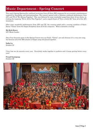 Issue 27/Page 3
Music Department - Spring Concert
I love how we do concerts every year. Everybody works together to perform and it keeps getting better every
year!
Proud Suntipong
Student 5B
This year's Spring Spectacular combined musicians from all three BIS campuses for an evening's entertainment
inspired by friendship and internationalism. The concert opened with a fabulous combined performance from
AP1 and TX of "We Belong Together". This was followed by some wonderful songs from three of our choirs, in-
cluding the inspiring "We're All In This Together", and a superb finale of "Give a Little Bit" from all of the AP1
musicians.
After some wonderful performances from AP2 and TX, the evening ended with a rousing rendition of Saint-
Saens' "Gloria" from the Organ Symphony from all of the campuses. What a fantastic evening!
Ms Beth Bown
AP1 Music Leader
One of my favourite parts in the Spring Concert was our finale, "Gloria", not only because it's a very nice song,
but because all of the BIS schools in Saigon sang and played together.
Sofia Lo
Student 5V
 