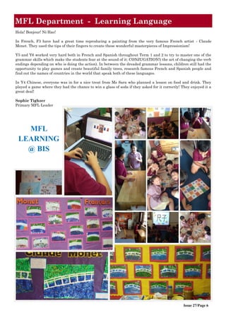 Issue 27/Page 6
MFL Department - Learning Language
Hola! Bonjour! Ni Hao!
In French, F3 have had a great time reproducing a painting from the very famous French artist - Claude
Monet. They used the tips of their fingers to create these wonderful masterpieces of Impressionism!
Y5 and Y6 worked very hard both in French and Spanish throughout Term 1 and 2 to try to master one of the
grammar skills which make the students fear at the sound of it: CONJUGATION!( the art of changing the verb
endings depending on who is doing the action). In between the dreaded grammar lessons, children still had the
opportunity to play games and create beautiful family trees, research famous French and Spanish people and
find out the names of countries in the world that speak both of these languages.
In Y4 Chinese, everyone was in for a nice treat from Ms Sara who planned a lesson on food and drink. They
played a game where they had the chance to win a glass of soda if they asked for it correctly! They enjoyed it a
great deal!
Sophie Tighzer
Primary MFL Leader
MFL
LEARNING
@ BIS
 