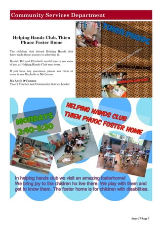Issue 27/Page 7
Community Services Department
Helping Hands Club, Thien
Phuoc Foster Home
The children that attend Helping Hands club
have made these posters to advertise it.
Daniel, Bill and Elizabeth would love to see some
of you at Helping Hands Club next term.
If you have any questions, please ask them or
come to see Ms Aoife or Ms Louise.
Ms Aoife O'Connor
Year 2 Teacher and Community Service Leader
 