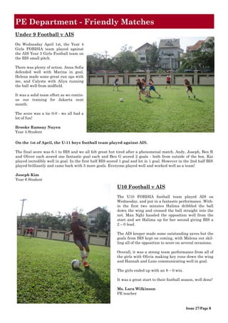 Issue 27/Page 8
PE Department - Friendly Matches
Under 9 Football v AIS
On Wednesday April 1st, the Year 4
Girls FOBISIA team played against
the AIS Year 5 Girls Football team on
the BIS small pitch.
There was plenty of action. Anna Sofia
defended well with Marina in goal,
Helena made some great run ups with
me, and Calysta with Aliya running
the ball well from midfield.
It was a solid team effort as we contin-
ue our training for Jakarta next
month.
The score was a tie 0-0 - we all had a
lot of fun!
Brooke Ramsay Nuyen
Year 4 Student
U10 Football v AIS
The U10 FOBISIA football team played AIS on
Wednesday, and put in a fantastic performance. With-
in the first two minutes Halima dribbled the ball
down the wing and crossed the ball straight into the
net. Man Nghi hassled the opposition well from the
start and set Halima up for her second giving BIS a
2 – 0 lead.
The AIS keeper made some outstanding saves but the
goals from BIS kept on coming, with Malena out skil-
ling all of the opposition to score on several occasions.
Overall, it was a strong team performance from all of
the girls with Olivia making key runs down the wing
and Hannah and Luxe communicating well in goal.
The girls ended up with an 8 – 0 win.
It was a great start to their football season, well done!
Ms. Lara Wilkinson
PE teacher
On the 1st of April, the U-11 boys football team played against AIS.
The final score was 6-1 to BIS and we all felt great but tired after a phenomenal match. Andy, Joseph, Ben B
and Oliver each scored one fantastic goal each and Ben G scored 2 goals - both from outside of the box. Kai
played incredibly well in goal. In the first half BIS scored 1 goal and let in 1 goal. However in the 2nd half BIS
played brilliantly and came back with 5 more goals. Everyone played well and worked well as a team!
Joseph Kim
Year 6 Student
 