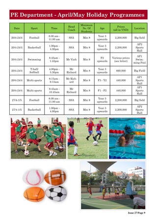 Issue 27/Page 9
Date Sport Time
Head
Coach
Minimum
No. Of
Students
Age
Prices
(all in VND)
Location
20/4-24/4 Football
8.00 am -
11.00 am
SSA Min 8
Year 3
upwards
2,200,000 Big field
20/4-24/4 Basketball
1.00pm -
4.00pm
SSA Min 8
Year 3
upwards
2,200,000
AP2
Sports
Hall
20/4-24/4 Swimming
8.45am -
1.45pm
Mr Vinh Min 8
F2
upwards
Various prices
(see letter)
AP1
Swim-
ming Pool
20/4-24/4
T-ball/
Softball
4.00pm -
5.30pm
Mr
Richard
Min 8
Year 3
upwards
660,000 Big Field
20/4-24/4 Multi-sports
8.15am -
9.15am
Mr Rich-
ard
Min 8 F3 - Y2 440,000
AP1
Sports
Hall
20/4-24/4 Multi-sports
9.45am -
10.45am
Mr
Richard
Min 8 F1 - F2 440,000
AP1
Sports
Hall
27/4-1/5 Football
8.00 am -
11.00 am
SSA Min 8
Year 3
upwards
2,200,000 Big field
27/4-1/5 Basketball
1.00pm -
4.00pm
SSA Min 8
Year 3
upwards
2,200,000
AP2
Sports
Hall
PE Department - April/May Holiday Programmes
 
