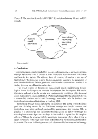 M.L. JAKSIC, South-Eastern Europe Journal of Economics 2 (2016) 127-139
136
Figure 3. The sustainable model of PUSH-PULL relations between SB and and STI
models.
		 	
	 Source: Author
4. Conclusions
The input-process-output model of SD focuses on the economy as a dynamic process
through which new value is created in order to increase overall welfare, ­
satisfaction
and benefits for society. The driving force of economy dynamics is the use of
­
technology by businesseses so as to develop operations leading to the generation of
new added value in the form of goods and services to be consumed and used so as to
further increase social benefits and welfare.
	 The broad concept of technology management entails incorporating techno-
logical issues in all aspects of business development. We develop the SEP model
that starts and ends with the societal and environmental conditions, objectives and
goals. ­
Furthermore, a sustainable Push–Pull model in regard to the relations between
a ­
sustainable business model and Technology Innovation calls for business and
­
technology innovation efforts aimed at reaching SBD.
	 Rethinking strategy means setting the sustainability TIE as the overall ­
business
goal and deriving means for its fulfillment through sustainable business and
­
technology innovation. Although sustainablity encompasses the complex TIE, in
practice it is often noted that sustainable business goals are achieved through the
mere implementation of green technology. In this article it is argued that the complete
effects of SD can be achieved only by combining innovative efforts when trying to
reach sustainable technology innovation and sustainable business model innovation
in practice. Focus on rethinking new models of sustainable business and technology
 