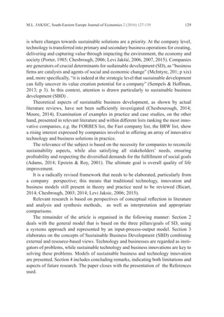 M.L. JAKSIC, South-Eastern Europe Journal of Economics 2 (2016) 127-139 129
is where changes towards sustainable solutions are a priority. At the company level,
technology is transferred into primary and secondary business operations for ­creating,
delivering and capturing value through impacting the environment, the economy and
society (Porter, 1985; Chesbrough, 2006; Levi Jakšić, 2006, 2007, 2015). Companies
are generators of crucial determinants for sustainable development (SD), as “business
firms are catalysts and agents of social and economic change” (McIntyre, 201; p xix)
and, more specifically, “it is indeed at the strategic level that sustainable development
can fully uncover its value creation potential for a company” (Sempels & Hoffman,
2013; p 3). In this context, attention is drawn particularly to sustainable business
development (SBD) .
	 Theoretical aspects of sustainable business development, as shown by actual
­
literature reviews, have not been sufficiently investigated (Chesbourough, 2014;
Moore, 2014). Examination of examples in practice and case studies, on the other
hand, presented in relevant literature and within different lists ranking the most inno-
vative companies, e.g. the FORBES list, the Fast company list, the BRW list, show
a rising interest expressed by companies involved in offering an array of innovative
technology and business solutions in practice.
	 The relevance of the subject is based on the necessity for companies to ­
reconcile
sustainability aspects, while also satisfying all stakeholders’ needs, ensuring
­
profitability and respecting the diversified demands for the fulfillment of social goals
(Adams, 2014; Epstein & Roy, 2001). The ultimate goal is overall quality of life
­improvement.
	 It is a radically revised framework that needs to be elaborated, particularly from
a company perspective; this means that traditional technology, innovation and
­
business models still present in theory and practice need to be reviewed (Ricart,
2014; ­
Chesbrough, 2003; 2014; Levi Jaksic, 2006; 2015).
	 Relevant research is based on perspectives of conceptual reflection in ­
literature
and analysis and synthesis methods, as well as interpretation and appropriate
­comparisons.
	 The remainder of the article is organised in the following manner: Section 2
deals with the general model that is based on the three pillars/goals of SD, using
a systems approach and represented by an input-process-output model. Section 3
elaborates on the concepts of Sustainable Business Development (SBD) combining
external and resource-based views. Technology and businesses are regarded as insti-
gators of ­
problems, while sustainable technology and business innovations are key to
­
solving these problems. Models of sustainable business and technology innovation
are ­
presented. Section 4 includes concluding remarks, indicating both limitations and
aspects of future research. The paper closes with the presentation of the References
used.
 