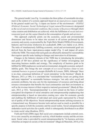 M.L. JAKSIC, South-Eastern Europe Journal of Economics 2 (2016) 127-139 131
	 The general model (see Fig. 1) considers the three pillars of sustainable develop-
ment in the context of a systems approach based on an input-process-output model.
In the general model (see Fig. 1) inputs are factors of the environment – PESTLE
­(Political, Economic, Social, Technological, Legal, natural Environment), ­designated
as the social and environmental conditions, the economy is the process through which
value creation and distribution are achieved, while the fulfillment of social and envi-
ronmental goals are the output (based on the consumption of goods and services).
	 This approach explicitly points out the economic, social and environmental
­
dimensions and factors to be taken into account in all actions performed by the
­
economy and society, as presented by the Triple Helix Model (THM) of Government,
Industry and University (Etzkowitz & Leydesdorff, 2000; Levi Jakšić et al, 2014).
The tasks of simultaneously fulfilling economic, social and environmental goals are
derived from the basic input-process-output model (Fig. 1) and impact all actors
within the THM. This means that such goals are affected by demand for sustainability
that requires specific tasks leading to changes and innovation in all domains.
	 Changes in the Industry domain of the THM due to introducing the principles
and goals of SD have pointed out the significance of further investigating and
­
innovating business models and strategy. The complexity of business goals to be
fulfilled for SBD emphasizes social and environmental, alongside economic and prof-
itability goals. This brings the new concepts of eco-social business closer to con-
ventional business in general concepts (Schieffer & Lessem, 2009). Although “there
is no clear, consensual definition of ‘social entrerprise’ in the literature” (Bardy &
Massaro, 2013; p 140), it is concluded that “sustainability issues are getting more
and more important” as sustainable business strategies “not only solve social and
­
economic problems, but also care for the maintenance of resources and bring about
resource consumption that benefits the local communities and their environment as
well as the revenue interest of their respective national governments” (Bardy & Mas-
saro, 2013; p 143). ‘Sustainopreneurship’ is a term coined on the basis of earlier
­
conceptual ­
development of social enterprise and entrepreneurship emphasising that
entrepreneurship is based on innovation creating new value for economic growth
and enabling the fulfillment of individual and social goals represented by a broad
set of quality of life objectives. Social entrepreneurship means utilising resources in
a transactional way. Resources become tools and are used as much as possible for a
specific purpose in both the ­
economic and the social realms. Social entrepreneurship
undertakes social ­
activities for a profit, which is subsequently distributed in an effort
to create social value ­
(Kardosa, 2012).
	 Field and Field (2006) argue that social cost components include external costs.
It is a cost caused by an enterprise’s activity, which burdens society and the environ-
ment. Social value is provided by social entrepreneurship by “its business activities
which has an impact on society or the environment” (Bagus & Manzilati, 2014; p 14).
 