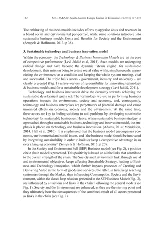M.L. JAKSIC, South-Eastern Europe Journal of Economics 2 (2016) 127-139
132
The rethinking of business models includes efforts to appraise costs and revenues in
a broad social and environmental perspective, while some solutions introduce into
sustainable business models Costs and Benefits for Society and the Environment
(Sempels & Hoffmann, 2013; p 38).
3. Sustainable technology and business innovation model
Within the economy, the Technology & Business Innovation Models are at the core
of competitive performance (Levi Jakšić et al, 2014). Such models are ­
undergoing
­
radical change and have become the dynamic ‘steam engine’ for sustainable
­
development, their mission being to create social value while, simultaneously, appre-
ciating the ­
environment as a condition and keeping the whole system running, vital
and successful. The triple helix actors - government, industry and university - are
clearly presented (Fig. 1) as key-vectors of responsibility for innovating technology
& business models and for a sustainable development strategy (Levi Jakšić, 2011).
	 Technology and business innovation drive the economy towards achieving the
­
sustainable development goals set. The technology we use in performing ­
business
operations impacts the environment, society and economy, and, consequently,
­
technology and business enterprises are perpetrators of potential damage and cause
unwanted effects on economy, society and the environment. At the same time,
these actors are key to finding solutions to said problems by developing ­
sustainable
­
technology for sustainable businesses. Hence, where sustainable business strategy is
approached through a sustainable business, technology and innovation model, the em-
phasis is placed on technology and business innovation. (Adams, 2014; ­
Mendelson,
2014; Hall et al, 2010) It is emphasized that the business model encompasses eco-
nomic, environmental and social issues, and “the business model should be innovated
by integrating sustainability in order to build or keep a competitive advantage in an
ever changing economy” (Sempels & Hoffman, 2013; p 20).
	 In the Society and Environment Pull (SEP) Business model (see Fig. 2), a positive
circle chain model is presented. This positivity is based on all the links that contribute
to the overall strength of the chain. The Society and Environment link, through social
and environmental objectives, keeps affecting Sustainable Strategy, leading to Busi-
ness and Technology Innovation, which further impacts processes of Creating and
Delivering Value in the form of goods and services; the latter, in turn, keep reaching
customers through the Market, thus influencing Consumption. Society and the Envi-
ronment, within the closed loop relations presented in the SEP Business Model (Fig. 2),
are influenced by all actions and links in the chain. Following the general model (see
Fig. 1), Society and the Environment are enhanced, as they are the starting point and
they ultimately bear the consequences of the combined result of all actors presented
as links in the chain (see Fig. 2).
 