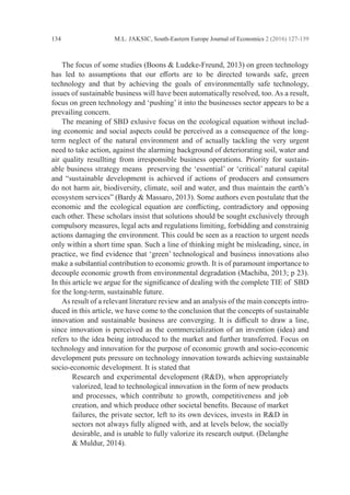 M.L. JAKSIC, South-Eastern Europe Journal of Economics 2 (2016) 127-139
134
	 The focus of some studies (Boons & Ludeke-Freund, 2013) on green ­
technology
has led to assumptions that our efforts are to be directed towards safe, green
­
technology and that by achieving the goals of environmentally safe technology,
­
issues of ­
sustainable business will have been automatically resolved, too. As a result,
focus on green technology and ‘pushing’ it into the businesses sector appears to be a
prevailing ­concern.
	 The meaning of SBD exlusive focus on the ecological equation without includ-
ing economic and social aspects could be perceived as a consequence of the long-
term neglect of the natural environment and of actually tackling the very urgent
need to take action, against the alarming background of deteriorating soil, water and
air ­
quality resullting from irresponsible business operations. Priority for sustain-
able business strategy means preserving the ‘essential’ or ‘critical’ natural capital
and ­
“sustainable development is achieved if actions of producers and consumers
do not harm air, ­
biodiversity, climate, soil and water, and thus maintain the earth’s
­
ecosystem services” (Bardy & Massaro, 2013). Some authors even postulate that the
economic and the ecological equation are conflicting, contradictory and opposing
each other. These scholars insist that solutions should be sought exclusively through
compulsory measures, legal acts and regulations limiting, forbidding and constrainig
actions damaging the environment. This could be seen as a reaction to urgent needs
only within a short time span. Such a line of thinking might be misleading, since, in
practice, we find evidence that ‘green’ technological and business innovations also
make a substantial contribution to economic growth. It is of paramount importance to
decouple economic growth from environmental degradation (Machiba, 2013; p 23).
In this article we argue for the significance of dealing with the complete TIE of SBD
for the long-term, sustainable future.
	 As result of a relevant literature review and an analysis of the main concepts intro-
duced in this article, we have come to the conclusion that the concepts of ­
sustainable
innovation and sustainable business are converging. It is difficult to draw a line,
since innovation is perceived as the commercialization of an invention (idea) and
refers to the idea being introduced to the market and further transferred. Focus on
technology and innovation for the purpose of economic growth and socio-economic
­
development puts pressure on technology innovation towards achieving sustainable
socio-economic development. It is stated that
Research and experimental development (R&D), when appropriately
valorized, lead to technological innovation in the form of new products
and processes, which contribute to growth, competitiveness and job
creation, and which produce other societal benefits. Because of market
failures, the private sector, left to its own devices, invests in R&D in
sectors not always fully aligned with, and at levels below, the socially
desirable, and is unable to fully valorize its research output. (Delanghe
& Muldur, 2014).
 