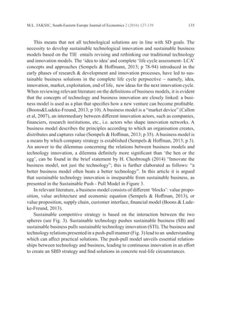 M.L. JAKSIC, South-Eastern Europe Journal of Economics 2 (2016) 127-139 135
	 This means that not all technological solutions are in line with SD goals. The
necessity to develop sustainable technological innovation and sustainable business
models based on the TIE entails revising and rethinking our traditional technology
and innovation models. The ‘idea to idea’ and complete ‘life cycle assessment- LCA’
concepts and approaches (Sempels & Hoffmann, 2013; p 78-94) introduced in the
early phases of research & development and innovation processes, have led to sus-
tainable business solutions in the complete life cycle perpsective – namely, idea,
innovation, market, exploitation, end of life, new ideas for the next innovation cycle.
When reviewing relevant literature on the definitions of business models, it is evident
that the concepts of technology and business innovation are closely linked: a busi-
ness model is used as a plan that specifies how a new venture can become profitable.
(Boons&Ludeke-Freund, 2013; p 10). A business model is a “market device” (Callon
et al, 2007), an intermediary between different innovation actors, such as companies,
financiers, research institutions, etc., i.e. actors who shape innovation networks. A
business model describes the principles according to which an organisation creates,
distributes and captures value (Sempels & Hoffman, 2013; p 35). A business model is
a means by which company strategy is established (Sempels & Hoffman, 2013; p 3).
An answer to the dilemmas concerning the relations between business models and
technology innovation, a dilemma definitely more significant than ‘the hen or the
egg’, can be found in the brief statement by H. Chesbrough (2014) “Innovate the
business model, not just the technology”; this is further elaborated as follows: “a
better business model often beats a better technology”. In this article it is argued
that sustainable technology innovation is inseparable from sustainable business, as
­
presented in the Sustainable Push - Pull Model in Figure 3.
	 In relevant literature, a business model consists of different ‘blocks’: value propo-
sition, value architecture and economic equation (Sempels & Hoffman, 2013), or
value proposition, supply chain, customer interface, financial model (Boons & Lude-
ke-Freund, 2013).
	 Sustainable competitive strategy is based on the interaction between the two
spheres (see Fig. 3). Sustainable technology pushes sustainable business (SB) and
sustainable business pulls sustainable technology innovation (STI). The business and
technology relations presented in a push-pull manner (Fig. 3) lead to an ­understanding
which can affect practical solutions. The push-pull model unveils essential relation-
ships between technology and business, leading to continuous innovation in an effort
to create an SBD strategy and find solutions in concrete real-life circumstances.
 