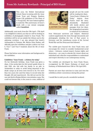 From Mr Anthony Rowlands - Principal of BIS Hanoi
This year, the British International
School, Hanoi is joining with the Anne
Frank Trust and Penguin Random
House (UK publishers of The Diary of
A Young Girl). We have linked together
to mark the 70th anniversary of Anne’s
death with a one minute campaign
called #notsilent.
Additionally, next week, from the 13th April – 17th April
I am delighted to inform you that we will be hosting an
exhibition of photographs related to Anne Frank. The
exhibition will be set up outside the Library and in the
adjoining corridors. I am also pleased that Israel’s
Ambassador to Vietnam, Ms. Meirav Eilon Shahar, will
oﬃcially open the exhibition and give a talk to our Year
6, Year 7 and Year 8 students about the life of Anne
Frank.
Please ﬁnd below some information and background to
the exhibition:
Exhibition “Anne Frank – a history for today"
On her thirteenth birthday, Anne Frank was given a
diary. A few weeks later her life turned upside down. In
July 1942, she hid with her family in an attic in
Amsterdam in order to avoid being deported to the
death camps as all Jews were forced to do. For more
than two years she used her diary to record what she
thought, felt and experienced. She did not survive the
war and died in Bergen-Belsen concentration camp. She
could not foresee that, in the years to come, millions of
Issue 27 | 2
people all over the world
will be reading her diary.
"Anne Frank: A History for
Today" depicts Anne
Frank’s brief life story,
abundantly illustrated
with family photos and
passages from her diary.
Her biographical narrative
is enhanced by testimony
from Holocaust survivors and helpers. Historical
context supplements the story through documents and
photographs detailing the rise of Nazi power in
Germany and the tumultuous events of the Second
World War and the Holocaust that followed.
The exhibit goes beyond the Anne Frank story and
encourages the viewer to consider fundamental social
values – tolerance, mutual respect, human rights, and
democracy – as a way to educate the viewer about our
individual and collective responsibilities to understand
and respect diversity in our contemporary society.
The exhibits are developed by Anne Frank House,
co-organised by BIS Hanoi, Embassy of Israel and
Embassy of Netherlands from 13th to 17th April 2015.
Parents are more than welcome to come and view the
exhibition at their convenience during this period.
I would like to wish you all a wonderful weekend.
GIRLS’ FOOTBALL DEVELOPMENT SESSION
 