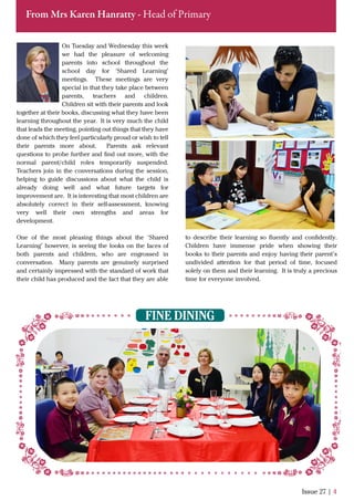 On Tuesday and Wednesday this week
we had the pleasure of welcoming
parents into school throughout the
school day for ‘Shared Learning’
meetings. These meetings are very
special in that they take place between
parents, teachers and children.
Children sit with their parents and look
together at their books, discussing what they have been
learning throughout the year. It is very much the child
that leads the meeting, pointing out things that they have
done of which they feel particularly proud or wish to tell
their parents more about. Parents ask relevant
questions to probe further and ﬁnd out more, with the
normal parent/child roles temporarily suspended.
Teachers join in the conversations during the session,
helping to guide discussions about what the child is
already doing well and what future targets for
improvement are. It is interesting that most children are
absolutely correct in their self-assessment, knowing
very well their own strengths and areas for
development.
One of the most pleasing things about the ‘Shared
Learning’ however, is seeing the looks on the faces of
both parents and children, who are engrossed in
conversation. Many parents are genuinely surprised
and certainly impressed with the standard of work that
their child has produced and the fact that they are able
Issue 27 | 4
From Mrs Karen Hanratty - Head of Primary
to describe their learning so ﬂuently and conﬁdently.
Children have immense pride when showing their
books to their parents and enjoy having their parent’s
undivided attention for that period of time, focused
solely on them and their learning. It is truly a precious
time for everyone involved.
FINE DINING
 