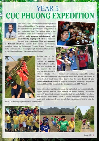 Last week, Year 5 had a fantastic three days at Cuc
Phuong National Park. The weather was amazing,
the activities were great fun and everyone had a
very enjoyable time. The original aims of the
expedition were most deﬁnitely achieved. The
children built stronger relationships with
each other by helping each other to persevere
through new experiences. They were exposed
to diﬀerent situations outside their normal environment,
including visiting the Endangered Primate Rescue Centre and
Turtle Centre as well as trekking through the National Park. Some
of the children claimed, “I’ve never walked before!”
Another one of the
aims was for the
children to develop
independence skills.
This was achieved as
the teachers did not
help the children at all
(Only joking!). The children were extremely responsible, looking
after their own belongings, tidying their rooms and helping each other to
serve food at meal times. Also, Year 5 had to show teamwork and
cooperation skills through a range of challenges, including a Tug of War
contest. 5I beat 5B 2-0, much to the disappointment of Mr Adams!
Some of the other highlights included playing football and swimming but the
biggest highlight was The Talent Show on the second evening. The children
were only given thirty minutes to practise their act and what they produced
was fantastic. There were a range of talents on display, including singing,
magic and taekwondo. It was a really fun experience, which is what the
whole Cuc Phuong expedition was for everyone!
Issue 27 | 6
Mr. Thomas Adam
Year 5 Teacher
YEAR 5
CUC PHUONG EXPEDITION
 