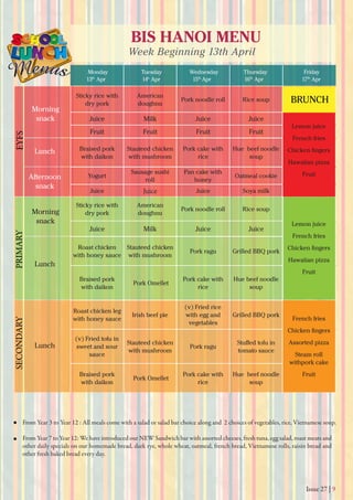 Issue 27 | 9
BIS HANOI MENU
Week Beginning 13th April
Monday
13th
Apr 14h
Apr 15th
Apr 16th
Apr 17th
Apr
Tuesday Wednesday Thursday Friday
From Year 3 to Year 12 : All meals come with a salad or salad bar choice along and 2 choices of vegetables, rice, Vietnamese soup.
From Year 7 to Year 12: We have introduced our NEW Sandwich bar with assorted cheeses, fresh tuna, egg salad, roast meats and
other daily specials on our homemade bread, dark rye, whole wheat, oatmeal, french bread, Vietnamese rolls, raisin bread and
other fresh baked bread every day.
Morning
snack
Morning
snack
Lunch
Lunch
Lunch
Afternoon
snack
EYFSPRIMARYSECONDARY
Sticky rice with
dry pork
American
doughnu
Pork noodle roll Rice soup
Juice Milk Juice Juice
Fruit Fruit Fruit Fruit
Braised pork
with daikon
Stauteed chicken
with mushroom
Pork cake with
rice
Hue beef noodle
soup
Yogurt
Sausage sushi
roll
Pan cake with
honey
Oatmeal cookie
Juice Juice Juice Soya milk
Sticky rice with
dry pork
American
doughnu
Pork noodle roll Rice soup
Juice Milk Juice Juice
Roast chicken
with honey sauce
Stauteed chicken
with mushroom
Pork ragu Grilled BBQ pork
Braised pork
with daikon
Pork Omellet
Pork cake with
rice
Hue beef noodle
soup
Roast chicken leg
with honey sauce
Irish beef pie
(v) Fried rice
with egg and
vegetables
Grilled BBQ pork
(v) Fried tofu in
sweet and sour
sauce
Stauteed chicken
with mushroom
Pork ragu
tomato sauce
Braised pork
with daikon
Pork Omellet
Pork cake with
rice
Hue beef noodle
soup
BRUNCH
French fries
Chicken ﬁngers
Assorted pizza
Steam roll
withpork cake
Fruit
Lemon juice
French fries
Chicken ﬁngers
Hawaiian pizza
Fruit
Lemon juice
French fries
Chicken ﬁngers
Hawaiian pizza
Fruit
 