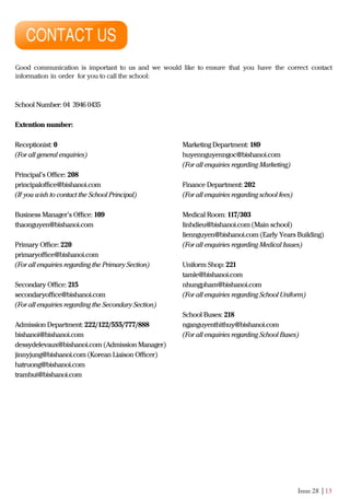 Issue 28 | 13
Good communication is important to us and we would like to ensure that you have the correct contact
information in order for you to call the school:
School Number: 04 3946 0435
Extention number:
Receptionist: 0
(For all general enquiries)
Principal’s Oﬃce: 208
principaloﬃce@bishanoi.com
(If you wish to contact the School Principal)
Business Manager’s Oﬃce: 109
thaonguyen@bishanoi.com
Primary Oﬃce: 220
primaryoﬃce@bishanoi.com
(For all enquiries regarding the Primary Section)
Secondary Oﬃce: 215
secondaryoﬃce@bishanoi.com
(For all enquiries regarding the Secondary Section)
Admission Department: 222/122/555/777/888
bishanoi@bishanoi.com
dessydelevaux@bishanoi.com (Admission Manager)
jinnyjung@bishanoi.com (Korean Liaison Oﬃcer)
hatruong@bishanoi.com
trambui@bishanoi.com
Marketing Department: 189
huyennguyenngoc@bishanoi.com
(For all enquiries regarding Marketing)
Finance Department: 202
(For all enquiries regarding school fees)
Medical Room: 117/303
linhdieu@bishanoi.com (Main school)
liennguyen@bishanoi.com (Early Years Building)
(For all enquiries regarding Medical Issues)
Uniform Shop: 221
tamle@bishanoi.com
nhungpham@bishanoi.com
(For all enquiries regarding School Uniform)
School Buses: 218
nganguyenthithuy@bishanoi.com
(For all enquiries regarding School Buses)
 