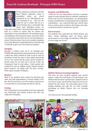 From Mr Anthony Rowlands - Principal of BIS Hanoi
The key attributes contained in the BIS
Hanoi Mission Statement which is
exempliﬁed within our school
community by our Aide Memoire are
very important to us. They are the
words we use to ensure that we as a
school develop into a community that
values each individual person we
come into contact with. I sincerely believe that we work
hard as a school to ensure that we achieve the
expectations of our Aide Memoire. We sometimes lapse
as individuals, which is human nature, but on the whole
I am extremely proud of the way we are developing as a
school. This term alone I have seen countless examples
of our Aide Memoire manifesting itself in school life and
I would like to give you some personal examples.
Integrity
Recently a student came up to me handing over
VND200, 000 saying that he had just found it on the ﬂoor.
I asked him what I should do with it and he said we
should try to ﬁnd the owner. I then asked what should
we do if we cannot ﬁnd the owner and he replied we
should really try our best but if not put it into our
Community Fund to help others. I then quoted and
explained to him an English saying “Finders keepers,
losers weepers”. He simply said “No that is wrong”.
What a great example of Integrity.
Respect
Most of our students show respect by greeting each
other and staﬀ appropriately at various stages of the
day. Not all, but most, so we will continue to persevere
to ensure that we can honestly say that we ALL do.
Caring
The Caring shown by our students who have supported
our Community and Charity projects this term has
really been exemplary.
Issue 28 | 2
Enquiry and Reﬂection
I know by my own observations and from comments
made by many teachers that our students, studying for
IGCSE and AS Level Examinations, are showing great
Enquiry and Reﬂection in preparing for these important
examinations. I am convinced that they will do their
best to achieve great results for themselves and make
us all proud of them. Good luck to you all!
Perseverance
The students who undertook the DoEIA Bronze and
Silver Award challenges have all shown great
perseverance in very tough circumstances. Well done
to every single one of you!
Global Citizens Learning Together
This term we have enrolled students from several
nations – India, UK, South Korea, US and Vietnam. I am
thrilled with how these students have adapted to life at
our school. It says a lot about the character of each new
student but also about the welcoming nature of our
existing students and staﬀ. We are most certainly
developing as Global Citizens who are Learning
Together.
I do wish you all a very pleasant holiday.
 