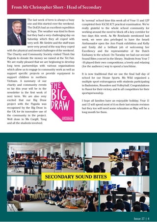 The last week of term is always a busy
one and this started over the weekend.
The DoEIA had an excellent expedition
in Sapa. The weather was kind to them
but they had a very challenging day on
Saturday which they all coped with
very well. Mr Airdrie and the staﬀ team
were very proud of the way they coped
with the physical and mental challenges of the weekend.
The Charity and Community Society visited Thinh Dai
Pagoda to donate the money we raised at the Tet Fair.
We are really pleased that we are beginning to develop
long term partnerships with various organisations
which allow us to engage in community work as well as
support speciﬁc projects or provide equipment to
support children in northern
Vietnam. A summary of our
charity and community events
so far this year will be in the
newsletter in the ﬁrst week of
next term. We are also very
excited that our Big Draw
project with the Pagoda was
recognised by the Big Draw in
the UK for its innovative use of
the community in the project.
Well done to Ms Cargill, Tung
and all the students involved.
Issue 27 | 4
From Mr Christopher Short - Head of Secondary
In ‘normal’ school time this week all of Year 11 and 12P
completed their IGCSE ICT practical examination. We’re
really grateful to the whole school community for
working around the need to block oﬀ a key corridor for
two days this week. As Mr Rowlands mentioned last
week, we were also privileged to have the Israeli
Ambassador open the Ann Frank exhibition and Kelly
and Emily did a brilliant job of welcoming her
Excellency and the representative of the Dutch
Embassy to the school. On Tuesday we had our second
Sound Bites concert in the library. Students from Year 7
-10 played their own compositions; a lovely and relaxing
(for the audience) way to spend a lunchtime.
It is now traditional that we use the ﬁnal half day of
school for our House Sports. Ms Wild organised a
multiple sport extravaganza with students participating
in Badminton, Rounders and Volleyball. Congratulations
to Hanoi for their victory and to all competitors for their
sportspersonship.
I hope all families have an enjoyable holiday; Year 11
and 12 will spend most of it on their last minute revision
but they too will need some relaxation as May will be a
long month for them.
SECONDARY SOUND BITES
 