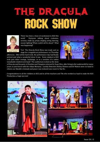 Issue 28 | 6
There has been a buzz of excitement in KS2 this
week! Everyone talking about costumes,
scenery, make up, props, singing, acting, dancing,
sound, lighting! What could it all be about? What
was happening?
Yes! The Dracula Rock Show was ready and on
stage for a magniﬁcent performance on Thursday
afternoon. After all the hard work, the performance day had ﬁnally
arrived and what a wonderful show it was. Every student in KS2
took part either onstage, backstage, or as a member of a rather
remarkable student rock band! The auditorium rocked as the story
of Dracula and his party of Zombies and Vampires returned to Xuan Dieu, after living in the underworld for many
years, to join forces with the villain Moriarty. Luckily Detective Shirley Holmes and Dr Watson were on hand to
reform our likeable criminals and peace was restored once more to Tay Ho.
Congratulations to all the children in KS2 and to all the teachers and TAs who worked so hard to make the KS2
Production a huge success!
the dracula
ROCK SHOW
Ms. Carol Hawkins
Music Teacher
 