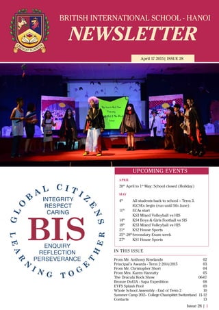 BRITISH INTERNATIONAL SCHOOL - HANOI
NEWSLETTER
April 17 2015| ISSUE 28
IN THIS ISSUE
From Mr. Anthony Rowlands
Principal’s Awards - Term 2 2014/2015
From Mr. Christopher Short
From Mrs. Karen Hanratty
The Dracula Rock Show
Bronze DoEIA - Sapa Expedition
EYFS Splash Pool
Whole School Assembly - End of Term 2
Summer Camp 2015 - College Champittet Switzerland
Contacts
02
03
04
05
06-07
08
09
10
11-12
13
Issue 28 | 1
UPCOMING EVENTS
20th
April to 1st
May: School closed (Holiday)
4th
All students back to school – Term 3.
IGCSEs begin (run until 5th June)
11th
ECAs start
KS3 Mixed Volleyball vs HIS
14th
KS4 Boys & Girls Football vs SIS
18th
KS3 Mixed Volleyball vs HIS
21st
KS2 House Sports
25th
-28th
Secondary Exam week
27th
KS1 House Sports
APRIL
MAY
 