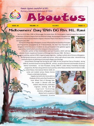 ISSUE : 28                 VOLUME : 31                         8-2-2012                                PAGES - 6


Midtowners’ Day With DG Rtn. H.L. Ravi
          Born on 20 th May, 1958, at Shivamogga, Karnataka State, Rtn Hunasagatta Lingamariyappa Ravi obtained
      his Bachelor of Science Degree from the National College, Basavanagudi, Bangalore and
      obtained his Post Graduate Masters Degree in Nuclear Physics from Mysore University,
       during the year 1981.
            During his College days at Bangalore, he was influenced by the Gandhian Principles
         and Programmes propagated by Dr H Narasimhaiah, the then Vice Chancellor of
          Bangalore University and as a student, he also participated in the agitation against
           superstitious beliefs which were then rampant in the community.
                A founder partner of Ravi Automobiles and Sunil Scooters, which sold two
             wheeler Kinetic mopeds and Scooters at Shimoga since the year 1982. Rtn Ravi is
              now a working partner of M/s Lingamariyappa Agencies, trading in whole sale of Onions at Bangalore.
               Rtn Ravi grows arecanut, coconut, paddy and various others agricultural crops under natural farming
                methods at farms at Lakshmipura and Javalli villages near Shimoga.
                      Joined Rotary Shimoga East during the year 1984, he has served the Club as President during
                  1996-97, Assistant Governor during 2003-04, and has served as Chairman and member of various
                    District Committees. As Club President, during 1996-97, under Rotary Friendship Exchange
                     programme, Rtn Ravi along with Ann Suma and four other Rotary families from R I District 3180,
                       visited Rotary International District 3220, Sri
                         Lanka and studied various Rotary Service
                           Projects undertaken by Rotary.
                                Happily married to Ann Suma who is a
                              Graduate of Arts and a Past President of
                                Inner Wheel Club of Shimoga East,
                                  the couple is blessed with two
                                    children, Miss Shruthi, a Soft Ware
                                      Engineer, working with M/s
                                         C o g n i z a n t Te c h n o l o g y
                                           Solutions, at Bangalore and
                                              Master Sunil, a student of
                                                  Computer Science
 