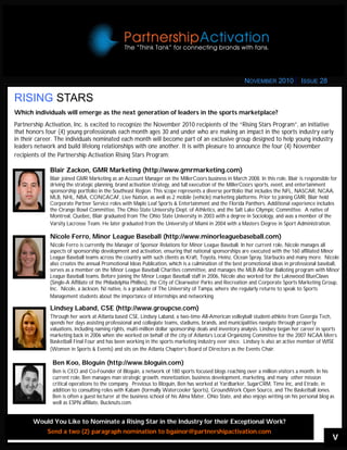 V
RISING STARS
Which individuals will emerge as the next generation of leaders in the sports marketplace?
Partnership Activation, Inc. is excited to recognize the November 2010 recipients of the “Rising Stars Program”, an initiative
that honors four (4) young professionals each month ages 30 and under who are making an impact in the sports industry early
in their career. The individuals nominated each month will become part of an exclusive group designed to help young industry
leaders network and build lifelong relationships with one another. It is with pleasure to announce the four (4) November
recipients of the Partnership Activation Rising Stars Program:
Blair Zackon, GMR Marketing (http://www.gmrmarketing.com)
Blair joined GMR Marketing as an Account Manager on the MillerCoors business in March 2008. In this role, Blair is responsible for
driving the strategic planning, brand activation strategy, and full execution of the MillerCoors sports, event, and entertainment
sponsorship portfolio in the Southeast Region. This scope represents a diverse portfolio that includes the NFL, NASCAR, NCAA,
MLB, NHL, NBA, CONCACAF, Live Nation, as well as 2 mobile (vehicle) marketing platforms. Prior to joining GMR, Blair held
Corporate Partner Service roles with Maple Leaf Sports & Entertainment and the Florida Panthers. Additional experience includes
the Orange Bowl Committee, The Ohio State University Dept. of Athletics, and the Salt Lake Olympic Committee. A native of
Montreal, Quebec, Blair graduated from The Ohio State University in 2003 with a degree in Sociology, and was a member of the
Varsity Lacrosse Team. He later graduated from the University of Miami in 2004 with a Masters Degree in Sport Administration.
Nicole Ferro, Minor League Baseball (http://www.minorleaguebaseball.com)
Nicole Ferro is currently the Manager of Sponsor Relations for Minor League Baseball. In her current role, Nicole manages all
aspects of sponsorship development and activation, ensuring that national sponsorships are executed with the 160 affiliated Minor
League Baseball teams across the country with such clients as Kraft, Toyota, Heinz, Ocean Spray, Starbucks and many more. Nicole
also creates the annual Promotional Ideas Publication, which is a culmination of the best promotional ideas in professional baseball,
serves as a member on the Minor League Baseball Charities committee, and manages the MLB All-Star Balloting program with Minor
League Baseball teams. Before joining the Minor League Baseball staff in 2006, Nicole also worked for the Lakewood BlueClaws
(Single-A Affiliate of the Philadelphia Phillies), the City of Clearwater Parks and Recreation and Corporate Sports Marketing Group,
Inc. Nicole, a Jackson, NJ native, is a graduate of The University of Tampa, where she regularly returns to speak to Sports
Management students about the importance of internships and networking.
Ben Koo, Bloguin (http://www.bloguin.com)
Ben is CEO and Co-Founder of Bloguin, a network of 180 sports focused blogs reaching over a million visitors a month. In his
current role, Ben manages man strategic growth, monetization, business development, marketing, and many other mission
critical operations to the company. Previous to Bloguin, Ben has worked at Yardbarker, SugarCRM, Time Inc, and Etrade, in
addition to consulting roles with Kabam (formally Watercooler Sports), GroundWork Open Source, and The Basketball Jones.
Ben is often a guest lecturer at the business school of his Alma Mater, Ohio State, and also enjoys writing on his personal blog as
well as ESPN affiliate, Bucknuts.com.
Would You Like to Nominate a Rising Star in the Industry for their Exceptional Work?
Send a two (2) paragraph nomination to bgainor@partnershipactivation.com
Lindsey Laband, CSE (http://www.groupcse.com)
Through her work at Atlanta based CSE, Lindsey Laband, a two-time All-American volleyball student-athlete from Georgia Tech,
spends her days assisting professional and collegiate teams, stadiums, brands, and municipalities navigate through property
valuations, including naming rights, multi-million dollar sponsorship deals and inventory analysis. Lindsey began her career in sports
marketing back in 2006 when she worked on behalf of the city of Atlanta’s Local Organizing Committee for the 2007 NCAA Men’s
Basketball Final Four and has been working in the sports marketing industry ever since. Lindsey is also an active member of WISE
(Women in Sports & Events) and sits on the Atlanta Chapter’s Board of Directors as the Events Chair.
NOVEMBER 2010 ISSUE 28
 