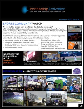 VII
ACTIVATION AT THE ALLSTATE WRIGLEYVILLE CLASSIC
SPORTS COMMUNITY WATCH
NOVEMBER 2010 ISSUE 28
Are you looking for new ways to celebrate the start of a new season?
UTEP kicked off the 2010 men’s basketball season and the triumphant return of coach Tim Floyd by
hosting an “Orange-out Week” campaign that included renaming the city of El Paso “Miner Orangeville”
and painting the town orange on Friday, November 12th.
To celebrate, the University athletic department teamed up with several local businesses to generate
pride and spirit within the community in several different fashions, including:
 Illuminating an iconic star on the Franklin Mountains
 Selling 5,000 “Welcome Back Coach Floyd” t-shirts
 Distributing 10,000 “Miner Orangeville” static car stickers
 Illuminating the Plaza Theatre
 Displaying 15-foot pickaxes in the
pavement at prominent intersections
 Orange nameplates and game inserts
featured in The El Paso Times
 Orange-clad employees at local businesses
INCORPORATING
SOCIAL MEDIA
IN THE
GAMEDAY
EXPERIENCE
New York Knicks
Feature Twitter handles on the
Jumbotron during player intros
Pittsburgh Penguins
Feature a buildout where fans can
follow all tweets about the team
Atlanta Braves
Feature behind-the-plate signage driving
interest in the team’s Facebook page
 