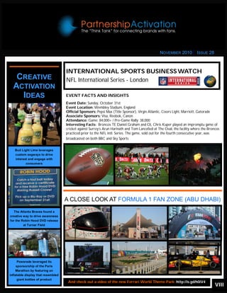 VIII
Looking for more? Check out
the Links section of
PartnershipActivation.com
INTERNATIONAL SPORTS BUSINESSWATCH
NFL International Series - LondonCREATIVE
ACTIVATION
IDEAS EVENT FACTS AND INSIGHTS
Event Date: Sunday, October 31st
Event Location: Wembley Stadium, England
Official Sponsors: Pepsi Max (Title Sponsor), Virgin Atlantic, Coors Light, Marriott, Gatorade
Associate Sponsors: Visa, Reebok, Canon
Attendance: Game: 84,000+ / Pre-Game Rally: 38,000
Interesting Facts: Broncos TE Daniel Graham and OL Chris Kuper played an impromptu game of
cricket against Surrey’s Arun Harinath and Tom Lancefied at The Oval, the facility where the Broncos
practiced prior to the NFL Intl. Series. The game, sold out for the fourth consecutive year, was
broadcasted on both BBC and Sky Sports
A CLOSE LOOK AT FORMULA 1 FAN ZONE (ABU DHABI)
And check out a video of the new Ferrari World Theme Park: http://is.gd/h0iV4
Bud Light Lime leverages
custom segways to drive
interest and engage with
consumers
NOVEMBER 2010 ISSUE 28
The Atlanta Braves found a
creative way to drive awareness
for the Robin Hood DVD release
at Turner Field
Powerade leveraged its
sponsorship of the Paris
Marathon by featuring an
inflatable display that resembled
giant bottles of product
 