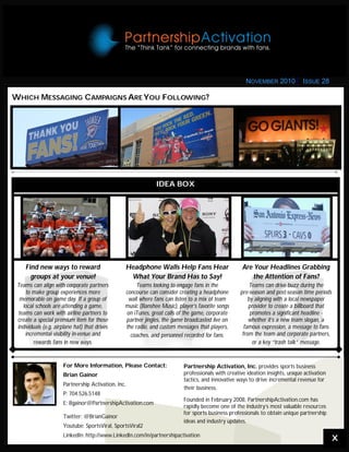 WHICH MESSAGING CAMPAIGNS AREYOU FOLLOWING?
IDEA BOX
Find new ways to reward
groups at your venue!
Teams can align with corporate partners
to make group experiences more
memorable on game day. If a group of
local schools are attending a game,
teams can work with airline partners to
create a special premium item for those
individuals (e.g. airplane hat) that drives
incremental visibility in-venue and
rewards fans in new ways.
Headphone Walls Help Fans Hear
What Your Brand Has to Say!
Teams looking to engage fans in the
concourse can consider creating a headphone
wall where fans can listen to a mix of team
music (Banshee Music), player’s favorite songs
on iTunes, great calls of the game, corporate
partner jingles, the game broadcasted live on
the radio, and custom messages that players,
coaches, and personnel recorded for fans.
Are Your Headlines Grabbing
the Attention of Fans?
Teams can drive buzz during the
pre-season and post-season time periods
by aligning with a local newspaper
provider to create a billboard that
promotes a significant headline -
whether it’s a new team slogan, a
famous expression, a message to fans
from the team and corporate partners,
or a key “trash talk” message.
For More Information, Please Contact:
Brian Gainor
Partnership Activation, Inc.
P: 704.526.5148
E: Bgainor@PartnershipActivation.com
Twitter: @BrianGainor
Youtube: SportsViral, SportsViral2
LinkedIn: http://www.LinkedIn.com/in/partnershipactivation
Partnership Activation, Inc. provides sports business
professionals with creative ideation insights, unique activation
tactics, and innovative ways to drive incremental revenue for
their business.
Founded in February 2008, PartnershipActivation.com has
rapidly become one of the industry’s most valuable resources
for sports business professionals to obtain unique partnership
ideas and industry updates.
X
NOVEMBER 2010 ISSUE 28
 