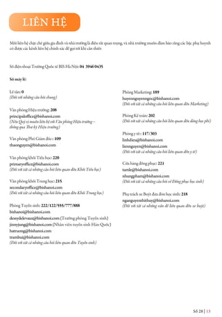 Số 28 | 13
Mối liên hệ chặt chẽ giữa gia đình và nhà trường là điều rất quan trọng, và nhà trường muốn đảm bảo rằng các bậc phụ huynh
có được các kênh liên hệ chính xác để gọi tới khi cần thiết:
Số điện thoại Trường Quốc tế BIS Hà Nội:04 39460435
Sốmáylẻ:
Lễ tân:0
(Đối với những câu hỏi chung)
Văn phòng Hiệu trưởng:208
principaloffice@bishanoi.com
(NếuQuývịmuốnliênhệvớiVănphòngHiệutrưởng–
thôngqua Thư ký Hiệu trưởng)
Văn phòng Phó Giám đốc:: 109
thaonguyen@bishanoi.com
Văn phòng khối Tiểu học: 220
primaryoffice@bishanoi.com
(Đối với tất cả những câu hỏi liên quan đến Khối Tiểu học)
Văn phòng khối Trung học:215
secondaryoffice@bishanoi.com
(Đối với tất cả những câu hỏi liên quan đến Khối Trung học)
Phòng Tuyển sinh: 222/122/555/777/888
bishanoi@bishanoi.com
dessydelevaux@bishanoi.com(Trưởng phòng Tuyển sinh)
jinnyjung@bishanoi.com(Nhân viên tuyển sinh Hàn Quốc)
hatruong@bishanoi.com
trambui@bishanoi.com
(Đối với tất cả những câu hỏi liên quan đến Tuyển sinh)
Phòng Marketing:189
huyennguyenngoc@bishanoi.com
(Đối với tất cả những câu hỏi liên quan đến Marketing)
Phòng Kế toán:202
(Đối với tất cả những câu hỏi liên quan đến đóng học phí)
Phòng y tế::117/303
linhdieu@bishanoi.com
liennguyen@bishanoi.com
(Đối với tất cả những câu hỏi liên quan đến y tế)
Cửa hàng đồng phục:221
tamle@bishanoi.com
nhungpham@bishanoi.com
(Đối với tất cả những câu hỏi về Đồng phục học sinh)
Phụ trách xe Buýt đưa đón học sinh:218
nganguyenthithuy@bishanoi.com
(Đối với tất cả những vấn đề liên quan đến xe buýt)
LIÊN HỆ
 