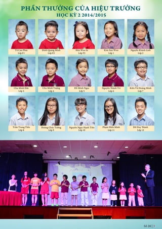 PHẦN THƯỞNG CỦA HIỆU TRƯỞNG
HỌC KỲ 2 2014/2015
Tô Cao Phúc
Lớp F1
Đinh Quang Minh
Lớp F2
Shin Woo In
Lớp F3
Chu Minh Vượng
Lớp 4
Đỗ Minh Ngọc
Lớp 5
Kim Sun Woo
Lớp 1 Lớp 2
Nguyễn Khánh Linh
Chu Minh Đức
Lớp 3
Nguyễn Thành Trí
Lớp 6
Kiều Vũ Hoàng Minh
Lớp 7
Trần Trung Tiến
Lớp 8 Lớp 9 Lớp 10
Phạm Hiền Minh
Lớp 11
Đỗ Duy Thành
Lớp 12
Hoàng Chúc Tường Nguyễn Ngọc Hạnh Tiên
Số 28 | 3
 