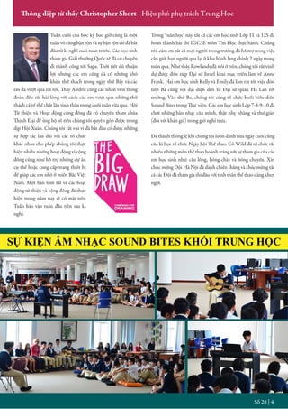 SỰ KIỆN ÂM NHẠC SOUND BITES KHỐI TRUNG HỌC
Số 28 | 4
Thông điệp từ thầy Christopher Short - Hiệu phó phụ trách Trung Học
Tuần cuối của học kỳ bao giờ cũng là một
tuần vô cùng bận rộn và sự bận rộn đó đã bắt
đầu từ kì nghỉ cuối tuần trước. Các học sinh
tham gia Giải thưởng Quốc tế đã có chuyến
đi thành công tới Sapa. Thời tiết dù thuận
lợi nhưng các em cũng đã có những khó
khăn thử thách trong ngày thứ Bảy và các
em đã vượt qua rất tốt. Thầy Airdrie cùng các nhân viên trong
đoàn đều rất hài lòng với cách các em vượt qua những thử
thách cả về thể chất lẫn tinh thần trong cuối tuần vừa qua. Hội
Từ thiện và Hoạt động cộng đồng đã có chuyến thăm chùa
Thịnh Đại để ủng hộ số tiền chúng tôi quyên góp được trong
dịp Hội Xuân. Chúng tôi rất vui vì đã bắt đầu có được những
sự hợp tác lâu dài với các tổ chức
khác nhau cho phép chúng tôi thực
hiện nhiều những hoạt động vì cộng
đồng cũng như hỗ trợ những dự án
cụ thể hoặc cung cấp trang thiết bị
để giúp các em nhỏ ở miền Bắc Việt
Nam. Một bản tóm tắt về các hoạt
động từ thiện và cộng đồng đã thực
hiện trong năm nay sẽ có mặt trên
Tuần báo vào tuần đầu tiên sau kì
nghỉ.
Trong ‘tuần học’ này, tất cả các em học sinh Lớp 11 và 12S đã
hoàn thành bài thi IGCSE môn Tin Học thực hành. Chúng
tôi cảm ơn tất cả mọi người trong trường đã hỗ trợ trong việc
cần giới hạn người qua lại ở khu hành lang chính 2 ngày trong
tuần qua. Như thầy Rowlands đã nói ở trên, chúng tôi rất vinh
dự được đón tiếp Đại sứ Israel khai mạc triển lãm về Anne
Frank. Hai em học sinh Kelly và Emily đã làm rất tốt việc đón
tiếp Bà cùng với đại diện đến từ Đại sứ quán Hà Lan tới
trường. Vào thứ Ba, chúng tôi cũng tổ chức buổi biểu diễn
Sound Bites trong Thư viện. Các em học sinh Lớp 7-8-9-10 đã
chơi những bản nhạc của mình, thật nhẹ nhàng và thư giãn
(đối với khán giả) trong giờ nghỉ trưa.
Đã thành thông lệ khi chúng tôi luôn dành nửa ngày cuối cùng
của kì học tổ chức Ngày hội Thể thao. Cô Wild đã tổ chức rất
nhiều những môn thể thao hoành tráng với sự tham gia của các
em học sinh như: cầu lông, bóng chày và bóng chuyền. Xin
chúc mừng Đội Hà Nội đã dành chiến thắng và chúc mừng tất
cả các Đội đã tham gia thi đấu với tinh thần thể thao đáng khen
ngợi.
 