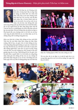 Học kì 2 đã khép lại với Chương trình
biểu diễn vở nhạc kịch ‘Ma cà rồng’ thật
ấn tượng của Khối KS2 vào chiều thứ
Năm. Đây thực sự là một chương trình
biểu diễn hay. Các em học sinh đã diễn
kịch, nhảy, hát, và hoàn thành xuất sắc
vai trò của mình. Các em học sinh và các
nhân viên đã làm việc không biết mệt
mỏi trong những tuần qua để chuẩn bị cho buổi biểu diễn,
tất cả mọi người tham gia đều xứng đáng nhận một lời
‘Cảm ơn’ sâu sắc vì sự đóng góp của mình. Đây thực sự là nỗ
lực của toàn khối. Tôi rất vui được đón rất nhiều các Quý vị
Phụ huynh đến xem chương trình và tôi biết các em học
sinh cũng rất phấn khởi khi các em nhận được sự cổ vũ,
những tiếng cười và những tràng pháo tay.
Hôm nay thật thú vị được thấy những em học sinh khối
Tiểu học lên sân khấu nhận biểu trưng của thầy Hiệu
trưởng. Mỗi kì học, các giáo viên sẽ chọn những em học
sinh xứng đáng nhận giải thưởng cao quý này vì thành tích
học tập, thái độ tích cực, thể hiện sự chu đáo và quan tâm
đến những người khác, tuân theo các giá trị trong ‘Vòng
tròn ghi nhớ’ của nhà trường hay nhìn chung là một tấm
gương sáng cho các bạn. Thật không dễ cho các giáo viên
khi phải đưa ra quyết định vì có rất nhiều em xứng đáng
được nhận giải cho những nỗ lực của các em, nhưng tôi
phải thừa nhận rằng tất cả các em học sinh đứng trên sân
khấu ngày hôm nay đều là những gương mặt tiêu biểu đại
Số 28 | 5
ThôngđiệptừcôKaren Hanratty - Hiệu phó phụ trách Tiểu học và Mầm non
diện cho Trường Quốc tế BIS. Xin chúc mừng các em!
Tôi xin chúc tất cả các Quý vị có một kì nghỉ thú vị và
mong được gặp tất cả các em trở lại trường vào ngày thứ
Hai 4/5/2015.
 