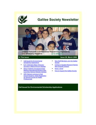Galilee Society Newsletter




In This Issue:                                      Issue 29, March 2008

      Call Issued for Environmental         New Staff Members Join the Galilee
      Scholarship Applications              Society
      EJC Celebrates Major Advocacy         Institute of Applied Research Names
      Success in Majd Al Kroum Sewage       New Scientific Director
      Rikaz Publishes Sociological Data     News in Brief
      Marking International Women's Day,    How to Support the Galilee Society
      Launches Hebrew Website Interface
      HRC Delivers Lectures to High
      School Students, Holds Registration
      for Second Course for Health
      Professionals




Call Issued for Environmental Scholarship Applications
 