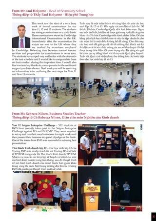10
This week saw the start of a very busy
week of formal examinations for our
Year 11, 12 and 13 students. The students
are sitting examinations on a daily basis.
TheseexaminationsaresetbyCambridge
International Examinations in the UK.
Immediately after the examination the
scripts are sent to the UK where they
are marked by examiners employed
by Cambridge. Balancing time between normal lessons,
revision and preparation for examinations is never easy.
The students have coped very well so far with the demands
of the test schedule and I would like to congratulate them
on their conduct during this important time. I would also
like to extend my thanks to you as parents for the continued
support you have shown. Next week you will be receiving
an information letter outlining the next steps for Year 11
and Year 13 students.
Year 12 Saigon Enterprise Challenge - Y12 students at
BVIS have recently taken part in the Saigon Enterprise
Challenge against BIS and ISHCMC. They were required
to set up and run their own businesses for eight weeks and
then present their business to a panel of judges at the finale.
One of the teams from BVIS was successful in winning best
presentation.
Thử thách Kinh doanh lớp 12 – Các học sinh lớp 12 của
Trường BVIS vừa có dịp tranh tài với Trường BIS và Quốc
tế TPHCM trong cuộc thi Thử thách Kinh doanh TPHCM.
Nhiệm vụ của các em là tự lập kế hoạch và triển khai một
mô hình kinh doanh trong tám tháng, sau đó thuyết trình
về mô hình kinh doanh của mình trước ban giám khảo
trong vòng thi cuối. Một trong những đội thi của Trường
BVIS đã giành giải thuyết trình xuất sắc nhất.
Tuần này là một tuần thi cử vô cùng bận rộn của các học
sinh lớp 11, 12 và 13. Mỗi ngày các em đều có lịch thi. Đề
thi do Tổ chức Cambridge Quốc tế ở Anh biên soạn. Ngay
sau mỗi buổi thi, bài làm sẽ được gửi sang Anh để các giám
khảo của Tổ chức Cambridge tiến hành chấm điểm. Để cân
bằng giữa lịch học chính khóa và việc ôn tập, chuẩn bị cho
các môn thi là một điều không hề dễ dàng. Cho đến nay,
các học sinh đã giải quyết rất tốt những thử thách mà kỳ
thi đặt ra và tôi xin chúc mừng các em về thành quả đã đạt
được trong thời điểm tối quan trọng này. Tôi cũng xin gửi
lời cảm ơn sự đồng hành và hỗ trợ của Quý phụ huynh.
Tuần tới, Quý vị sẽ nhận được thư thông báo các bước tiếp
theo cho học sinh lớp 11 và 13.
From Mr Paul Holyome - Head of Secondary School
Thông điệp từ Thầy Paul Holyome - Hiệu phó Trung học
From Ms Rebecca Nilsen, Business Studies Teacher
Thông điệp từ Cô Rebecca Nilsen, Giáo viên môn Nghiên cứu Kinh doanh
10
 