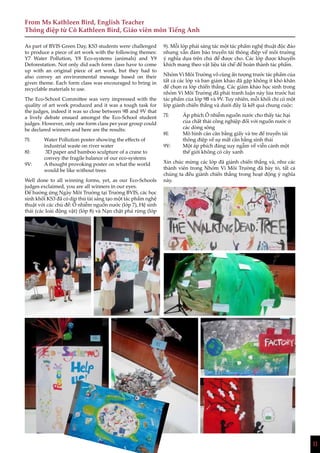 11
As part of BVIS Green Day, KS3 students were challenged
to produce a piece of art work with the following themes:
Y7 Water Pollution, Y8 Eco-systems (animals) and Y9
Deforestation. Not only did each form class have to come
up with an original piece of art work, but they had to
also convey an environmental message based on their
given theme. Each form class was encouraged to bring in
recyclable materials to use.
The Eco-School Committee was very impressed with the
quality of art work produced and it was a tough task for
the judges, indeed it was so close between 9B and 9V that
a lively debate ensued amongst the Eco-School student
judges. However, only one form class per year group could
be declared winners and here are the results:
7I:	 Water Pollution poster showing the effects of 	
	 industrial waste on river water
8I:	 3D paper and bamboo sculpture of a crane to 	
	 convey the fragile balance of our eco-systems
9V: 	 A thought provoking poster on what the world 	
	 would be like without trees
Well done to all winning forms, yet, as our Eco-Schools
judges exclaimed, you are all winners in our eyes.
Để hưởng ứng Ngày Môi Trường tại Trường BVIS, các học
sinh khối KS3 đã có dịp thử tài sáng tạo một tác phẩm nghệ
thuật với các chủ đề: Ô nhiễm nguồn nước (lớp 7), Hệ sinh
thái (các loài động vật) (lớp 8) và Nạn chặt phá rừng (lớp
9). Mỗi lớp phải sáng tác một tác phẩm nghệ thuật độc đáo
nhưng vẫn đảm bảo truyền tải thông điệp về môi trường
ý nghĩa dựa trên chủ đề được cho. Các lớp được khuyến
khích mang theo vật liệu tái chế để hoàn thành tác phẩm.
Nhóm Vì Môi Trường vô cùng ấn tượng trước tác phẩm của
tất cả các lớp và ban giám khảo đã gặp không ít khó khăn
để chọn ra lớp chiến thắng. Các giám khảo học sinh trong
nhóm Vì Môi Trường đã phải tranh luận nảy lửa trước hai
tác phẩm của lớp 9B và 9V. Tuy nhiên, mỗi khối chỉ có một
lớp giành chiến thắng và dưới đây là kết quả chung cuộc:
7I:	 Áp phích Ô nhiễm nguồn nước cho thấy tác hại 	
	 của chất thải công nghiệp đối với nguồn nước ở 	
	 các dòng sông
8I:	 Mô hình cán cân bằng giấy và tre để truyền tải 	
	 thông điệp về sự mất cân bằng sinh thái
9V:	 Một áp phích đáng suy ngẫm về viễn cảnh một 	
	 thế giới không có cây xanh
Xin chúc mừng các lớp đã giành chiến thắng và, như các
thành viên trong Nhóm Vì Môi Trường đã bày tỏ, tất cả
chúng ta đều giành chiến thắng trong hoạt động ý nghĩa
này.
From Ms Kathleen Bird, English Teacher
Thông điệp từ Cô Kathleen Bird, Giáo viên môn Tiếng Anh
 