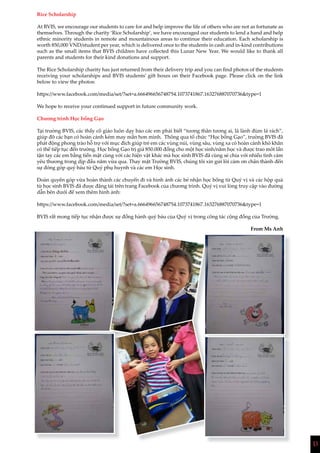 13
Rice Scholarship
At BVIS, we encourage our students to care for and help improve the life of others who are not as fortunate as
themselves. Through the charity ‘Rice Scholarship’, we have encouraged our students to lend a hand and help
ethnic minority students in remote and mountainous areas to continue their education. Each scholarship is
worth 850,000 VND/student per year, which is delivered once to the students in cash and in-kind contributions
such as the small items that BVIS children have collected this Lunar New Year. We would like to thank all
parents and students for their kind donations and support.
The Rice Scholarship charity has just returned from their delivery trip and you can find photos of the students
receiving your scholarships and BVIS students’ gift boxes on their Facebook page. Please click on the link
below to view the photos:
https://www.facebook.com/media/set/?set=a.666496656748754.1073741867.163276887070736&type=1
We hope to receive your continued support in future community work.
Chương trình Học bổng Gạo
Tại trường BVIS, các thầy cô giáo luôn dạy bảo các em phải biết “tương thân tương ai, lá lành đùm lá rách”,
giúp đỡ các bạn có hoàn cảnh kém may mắn hơn mình. Thông qua tổ chức “Học bổng Gạo”, trường BVIS đã
phát động phong trào hỗ trợ với mục đích giúp trẻ em các vùng núi, vùng sâu, vùng xa có hoàn cảnh khó khăn
có thể tiếp tục đến trường. Học bổng Gạo trị giá 850.000 đồng cho một học sinh/năm học và được trao môt lần
tận tay các em bằng tiền mặt cùng với các hiện vật khác mà học sinh BVIS đã cùng sẻ chia với nhiều tình cảm
yêu thương trong dịp đầu năm vừa qua. Thay mặt Trường BVIS, chúng tôi xin gửi lời cảm ơn chân thành đến
sự đóng góp quý báu từ Quý phụ huynh và các em Học sinh.
Đoàn quyên góp vừa hoàn thành các chuyến đi và hình ảnh các bé nhận học bổng từ Quý vị và các hộp quà
từ học sinh BVIS đã được đăng tải trên trang Facebook của chương trình. Quý vị vui lòng truy cập vào đường
dẫn bên dưới để xem thêm hình ảnh:
https://www.facebook.com/media/set/?set=a.666496656748754.1073741867.163276887070736&type=1
BVIS rất mong tiếp tục nhận được sự đồng hành quý báu của Quý vị trong công tác cộng đồng của Trường.
From Ms Anh
 