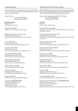 14
Communication
Good communication is important to us and we would like to
ensure that you have the correct contact information in order
for you to call the school:
School Number:
Primary: (08) 37580709
Secondary: (08) 37580717
Extention number:
Receptionist: 0
(For all general enquiries)
Principal’s Office: 203
(If you wish to contact the School Principal)
Deputy General Director’s Office: 110
huongngo@bvisvietnam.com
(If you wish to contact the Deputy General Director)
Primary Office: 111
bvis@bvisvietnam.com
(For all enquiries regarding the Primary Section)
Secondary Office: 0/211
bvis@bvisvietnam.com
(For all enquiries regarding the Secondary Section)
Admissions Department: 888
hangnguyen@bvisvietnam.com
(For all enquiries regarding Admissions)
Marketing Department: 118
anhbui@bvisvietnam.com
(For all enquiries regarding Marketing)
Finance Department: 220
(For all enquiries regarding school fees)
Medical Room: 109
trangnguyen@bvisvietnam.com
(For all enquiries regarding Medical Issues)
Uniform Shop: 106
(For all enquiries regarding School Uniform)
School Buses: (08) 35141714/15
vinhlinh@vinhlinhcorp.com
or School contact: 111
bvis@bvisvietnam.com
(For all enquiries regarding School Buses)
Thông tin liên hệ với nhà trường:
Mối liên hệ chặt chẽ giữa gia đình và nhà trường là điều rất quan
trọng, và nhà trường muốn đảm bảo rằng các bậc phụ huynh có
được các kênh liên hệ chính xác để gọi tới khi cần thiết:
Số điện thoại Trường Quốc tế BVIS Hồ Chí Minh:
Tiểu học: (08) 37580709
Trung học: (08) 37580717
Số máy lẻ:
Lễ tân: 0
(Đối với những câu hỏi chung)
Văn phòng Hiệu trưởng: 203
(Nếu Quý vị muốn liên hệ với Văn phòng Hiệu trưởng – thông qua
thư ký Hiệu trưởng)
Văn phòng Phó Tổng Giám đốc: 110
huongngo@bvisvietnam.com
(Nếu Quý vị muốn liên hệ với Phó Tổng Giám đốc - thông qua Thư
ký PTGĐ)
Văn phòng khối Tiểu học: 111
bvis@bvisvietnam.com
(Đối với tất cả những câu hỏi liên quan đến Khối Tiểu học)
Văn phòng khối Trung học: 0/211
bvis@bvisvietnam.com
(Đối với tất cả những câu hỏi liên quan đến Khối Trung học)
Phòng Tuyển sinh: 888
hangnguyen@bvisvietnam.com
(Đối với tất cả những câu hỏi liên quan đến Tuyển sinh)
Phòng Marketing: 118
anhbui@bvisvietnam.com
(Đối với tất cả những câu hỏi liên quan đến Marketing)
Phòng Kế toán: 220
(Đối với tất cả những câu hỏi liên quan đến đóng học phí)
Phòng y tế: 109
trangnguyen@bvisvietnam.com
(Đối với tất cả những câu hỏi liên quan đến y tế)
Cửa hàng đồng phục: 106
(Đối với tất cả những câu hỏi về Đồng phục học sinh)
Phụ trách xe Buýt đưa đón học sinh: (08) 35141714/15
vinhlinh@vinhlinhcorp.com
hoặc số máy lẻ của Trường: 111
bvis@bvisvietnam.com
(Đối với tấtcả những vấn đề liên quan đến xe buýt đưa đón học sinh)
 
