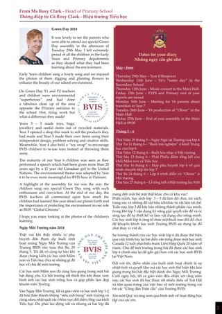 2
Green Day 2014
It was lovely to see the parents who
were able to attend our special Green
Day assembly in the afternoon of
Tuesday 29th May. I felt extremely
proud of all the children in the Early
Years and Primary departments
as they shared what they had been
learning about the environment.
Early Years children sang a lovely song and we enjoyed
the photos of them digging and planting flowers to
enhance the beauty of our school environment.
On Green Day Y1 and Y2 teachers
and children were environmental
“superheroes” and had done
a fabulous clean up of the area
opposite the Primary entrance to
the school. Hot, tiring work but
what a difference they made!
Years 3 – 5 made toys, bags,
jewellery and useful items out of recycled materials.
Year 3 opened a shop this week to sell the products they
had made and Year 5 made their own items using their
independent design, problem solving and creative skills.
Meanwhile, Year 4 also held a “toy swap” to encourage
BVIS children to re-use toys instead of throwing them
away.
The maturity of our Year 6 children was seen as they
performed a speech which had been given more than 20
years ago by a 12 year old Canadian girl to the United
Nations. The environmental theme was adapted by Year
6 to be even more meaningful for BVIS here in Vietnam.
A highlight of the assembly for me was the way the
children sang our special Green Day song with such
enthusiasm and conviction. At the end of our day, the
BVIS teachers all commented upon how much the
children had learned this year about our planet Earth and
the importance of protecting the environment in our role
as BVIS “Global Citizens”.
I hope you enjoy looking at the photos of the children’s
learning.
Ngày Môi Trường năm 2014
Thật vui khi thấy nhiều vị phụ
huynh đến tham dự buổi sinh
hoạt mừng Ngày Môi Trường của
Trường BVIS vào trưa thứ Ba, 29
tháng 5. Tôi đã vô cùng tự hào khi
được chứng kiến các học sinh Mầm
non và Tiểu học chia sẻ những gì đã
học về chủ đề môi trường.
Các học sinh Mầm non đã cùng hòa giọng trong một bài
hát đáng yêu. Cả hội trường rất thích thú khi được xem
hình ảnh các học sinh trồng hoa và góp phần làm đẹp
khuôn viên Trường.
Vào Ngày Môi Trường, tất cả giáo viên và học sinh lớp 1-2
đã hóa thân thành những “siêu anh hùng” môi trường và
cùng nhau nhặt sạch rác ở khu vực đối diện cổng của khối
Tiểu học. Dù phải lao động vất vả nhưng cả hai lớp đã
mang đến một bộ mặt thật khác cho cả khu vực!
Phần mình, học sinh lớp 3 – 5 đã làm đồ chơi, túi xách,
trang sức và những đồ vật hữu ích khác từ vật liệu tái chế.
Tuần này, lớp 3 đã bày bán những thành phẩm của mình,
trong khi lớp 5 vận dụng kỹ năng giải quyết vấn đề và óc
sáng tạo để tự thiết kế và làm vật dụng cho riêng mình.
Các học sinh lớp 4 cũng tổ chức một buổi trao đổi đồ chơi
để khuyến khích học sinh Trường BVIS sử dụng lại đồ
chơi thay vì vứt đi.
Sự trưởng thành của các học sinh lớp 6 đã được thể hiện
qua việc trình bày lại bài diễn văn từng được một học sinh
Canada 12 tuổi phát biểu trước Liên Hiệp Quốc 20 năm về
trước. Chủ đề môi trường trong bài đã được các học sinh
lớp 6 chỉnh sửa lại để gần gũi hơn với các học sinh BVIS
tại Việt Nam.
Đối với tôi, điểm nhấn của buổi sinh hoạt chính là sự
nhiệt tình và quyết tâm mà các học sinh thể hiện khi hòa
giọng trong bài hát đặc biệt dành cho Ngày Môi Trường.
Cuối ngày hội, tất cả giáo viên đều nhận xét rằng năm
nay, các học sinh đã học được rất nhiều điều về Trái Đất
và tầm quan trọng của việc bảo vệ môi trường trong vai
trò các “Công dân Toàn cầu” của Trường BVIS.
Xin mời Quý vị cùng xem qua hình ảnh về hoạt động học
tập của các em.
From Ms Rosy Clark - Head of Primary School
Thông điệp từ Cô Rosy Clark - Hiệu trưởng Tiểu học
Dates for your diary
Những ngày cần ghi nhớ
May - June
Thursday 29th May – Year 4 Sleepover
Wednesday 11th June – Y6‘s “taster day” in the
Secondary School
Thursday 12th June – Music concert in the Main Hall.
Friday 13th June – EYFS and Primary end of year
reports are issued
Monday 16th June – Meeting for Y6 parents about
transition to Year 7
Tuesday 24th June – Y6 production of “Oliver” in the
Main Hall
Friday 27th June – End of year assembly in the Main
Hall at 09:00
Tháng 5 – 6
Thứ Năm 29 tháng 5 – Ngày Ngủ lại Trường của lớp 4
Thứ Tư 11 tháng 6 – “Buổi trải nghiệm” ở khối Trung
học của lớp 6
Thứ Năm 12 tháng 6 – Buổi hòa nhạc ở Hội trường
Thứ Sáu 13 tháng 6 – Phát Phiếu điểm tổng kết của
khối Mầm non và Tiểu học
Thứ Hai 16 tháng 6 – Họp phụ huynh lớp 6 về quá
trình chuyển tiếp lên lớp 7
Thứ Ba 24 tháng 6 – Lớp 6 trình diễn vở “Oliver” ở
Hội trường
Thứ Sáu 27 tháng 6 – Lễ tổng kết ở Hội trường lúc 9:00
TRUNG THỰC
TÔN TRỌNG
CHU ĐÁO
HỌC HỎI
SUY NGẪM
KIÊN TRÌ
CÔN
G
D Â N T H
Ế
GIỚI
BẢN
S
Ắ C V I Ệ T
N
AM
 