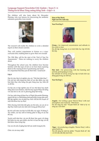 9
Stars of the Week
Ngôi sao EAL tuần này
Giang – for improved concentration and attitude to
his work in class.
Em đã tập trung hơn và có tinh thần học tập tốt khi
lên lớp.
Mai Anh – for persevering with her learning and
actively participating in class.
Em rất kiên trì nỗ lực trong học tập và luôn tích cực
đóng góp trong các tiết học.
Angela – for writing a great ‘Horror Story’ with real
atmosphere and creativity. Well done!
Em đã sáng tác một “Truyện Kinh dị” thật ly kỳ và
sáng tạo. Giỏi lắm!
Ngọc – for producing a lengthy ‘Horror Story’ with a
great build up.
Em đã sáng tác một tác phẩm “Truyện Kinh dị” dài
với lối dẫn dắt đầy kịch tính.
Language Support Newsletter EAL Update – Years 5 + 6
Thông tin từ khoa Tăng cường tiếng Anh – Lớp5 + 6
The children will also learn about Sir Alexander
Fleming, who was famous for discovering the antibiotic
substance penicillin, from mould.
The research will enable the children to write a detailed
report on their chosen scientist.
They will conduct experiments in Science as a cross-
curricular link, enabling them to grow their own mould!
The 19th May will be the start of the ‘End of Year Six
Assessments.’ These are nothing to worry the children
about.
Throughout the school year, the children have become
familiar with this type of test as we have been exposing
them to the varying levels of questioning and styles.
It is important that they just do their best. Good luck!
Lớp 6
Học kỳ này, lớp 6 sẽ nghiên cứu các “Văn bản hiện thực”.
Các em học sinh đang tìm hiểu về các đặc điểm của văn
bản hiện thực như bảng chú giải, bảng mục lục, biểu đồ
và đồ thị.
Cả lớp còn có dịp nghiên cứu về các nhà khoa học danh
tiếng như Louis Pasteur, nhà hóa học người Pháp nổi tiếng
với việc tìm ra vắc xin và phương pháp tiệt trùng.
Các học sinh cũng sẽ được học về Ngài Alexander Fleming,
người đã tìm ra chất kháng sinh penicillin trong nấm mốc.
Bài tập nghiên cứu sẽ giúp học sinh viết bài thu hoạch về
một nhà khoa học tự chọn.
Nhờ chương trình liên kết giữa các bộ môn, các em sẽ có
dịp thực hành nuôi cấy nấm mốc trong giờ Khoa học!
Kỳ thi cuối năm của lớp 6 sẽ bắt đầu vào ngày 19 tháng 5.
Tuy nhiên, các học sinh sẽ không phải lo lắng về các bài
thi này.
Xuyên suốt năm học, các em đã được làm quen với dạng
bài kiểm tra này qua nhiều câu hỏi và loại bài tập với độ
khó khác nhau trong lớp.
Các em chỉ cần cố gắng làm hết sức mình trong kỳ thi.
Chúc các em may mắn!
Year Five/Lớp 5
Year Six/Lớp 6
 